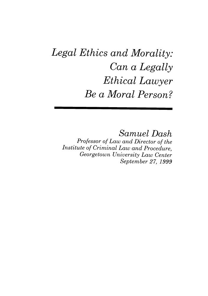 handle is hein.journals/fgrls13 and id is 1 raw text is: Legal Ethics and Morality:
Can a Legally
Ethical Lawyer
Be a Moral Person?
Samuel Dash
Professor of Law and Director of the
Institute of Criminal Law and Procedure,
Georgetown University Law Center
September 27, 1999


