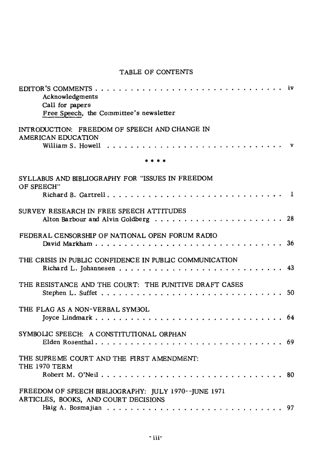 handle is hein.journals/firsamtu10 and id is 1 raw text is: 








TABLE OF CONTENTS


EDITOR'S COMMENTS  ................................               iv
      Acknowledgments
      Call for papers
      Free Speech, the Committee's newsletter

INTRODUCTION: FREEDOM OF SPEECH AND CHANGE IN
AMERICAN EDUCATION
      William S. Howell ............ .............................. v



SYLLABUS AND BIBLIOGRAPHY FOR ISSUES IN FREEDOM
OF SPEECH
      Richard B. Gartrell ..................... .........     1

SURVEY RESEARCH IN FREE SPEECH ATTITUDES
      Alton Barbour and Alvin Goldberg  ......................  28

FEDERAL CENSORSHIP OF NATIONAL OPEN FORUM RADIO
      David Markham ......... ................................ .36

THE CRISIS IN PUBLIC CONFIDENCE IN PUBLIC COMMUNICATION
      Richard L. Johannesen  ............................    43

THE RESISTANCE AND THE COURT: THE PUNITIVE DRAFT CASES
      Stephen L. Suffet . . . . .. .. . . . .. . . .. . . .. . .. .. . ... . 50

THE FLAG AS A NON-VERBAL SYM3OL
      Joyce Lindmark . ........... .....................     64

SYMBOLIC SPEECH: A CONSTITUTIONAL ORPHAN
      Elden Rosenthal  .......................................... 69

THE SUPREME COURT AND THE FIRST AMENDMENT:
THE 1970 TERM
      Robert M. O'Neil ........... ............................... 80

FREEDOM OF SPEECH BIBLIOGRAPHY: JULY 1970--JUNE 1971
ARTICLES, BOOKS, AND COURT DECISIONS
      Haig A. Bosmajian  ..... ...... .. ..... ............  97


