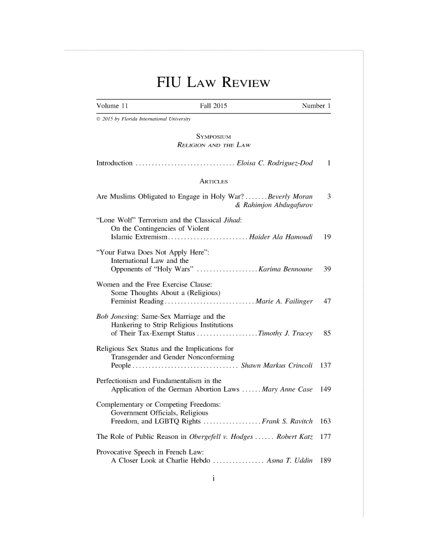 handle is hein.journals/fiulawr11 and id is 1 raw text is: 









FIU LAW REVIEW


Volume 11                     Fall 2015                     Number 1
© 2015 by Florida International University

                             SYMPOSIUM
                        RELIGION AND THE LAW

Introduction ............................... Eloisa  C. Rodriguez-Dod  1

                              ARTICLES

Are Muslims Obligated to Engage in Holy War? ....... Beverly Moran 3
                                        & Rahimjon Abdugafurov

Lone Wolf' Terrorism and the Classical Jihad:
    On the Contingencies of Violent
    Islamic Extremism ......................... Haider Ala Hamoudi 19

Your Fatwa Does Not Apply Here:
    International Law and the
    Opponents of Holy Wars . .................. Karima Bennoune 39

Women and the Free Exercise Clause:
    Some Thoughts About a (Religious)
    Feminist Reading ............................ Marie A. Failinger  47

Bob Jonesing: Same-Sex Marriage and the
    Hankering to Strip Religious Institutions
    of Their Tax-Exempt Status ................... Timothy J. Tracey  85

Religious Sex Status and the Implications for
    Transgender and Gender Nonconforming
    People ................................. Shawn  Markus  Crincoli  137

Perfectionism and Fundamentalism in the
    Application of the German Abortion Laws ...... Mary Anne Case 149

Complementary or Competing Freedoms:
    Government Officials, Religious
    Freedom, and LGBTQ Rights .................. Frank S. Ravitch 163

The Role of Public Reason in Obergefell v. Hodges ...... Robert Katz  177

Provocative Speech in French Law:
    A Closer Look at Charlie Hebdo ................ Asma T. Uddin 189


