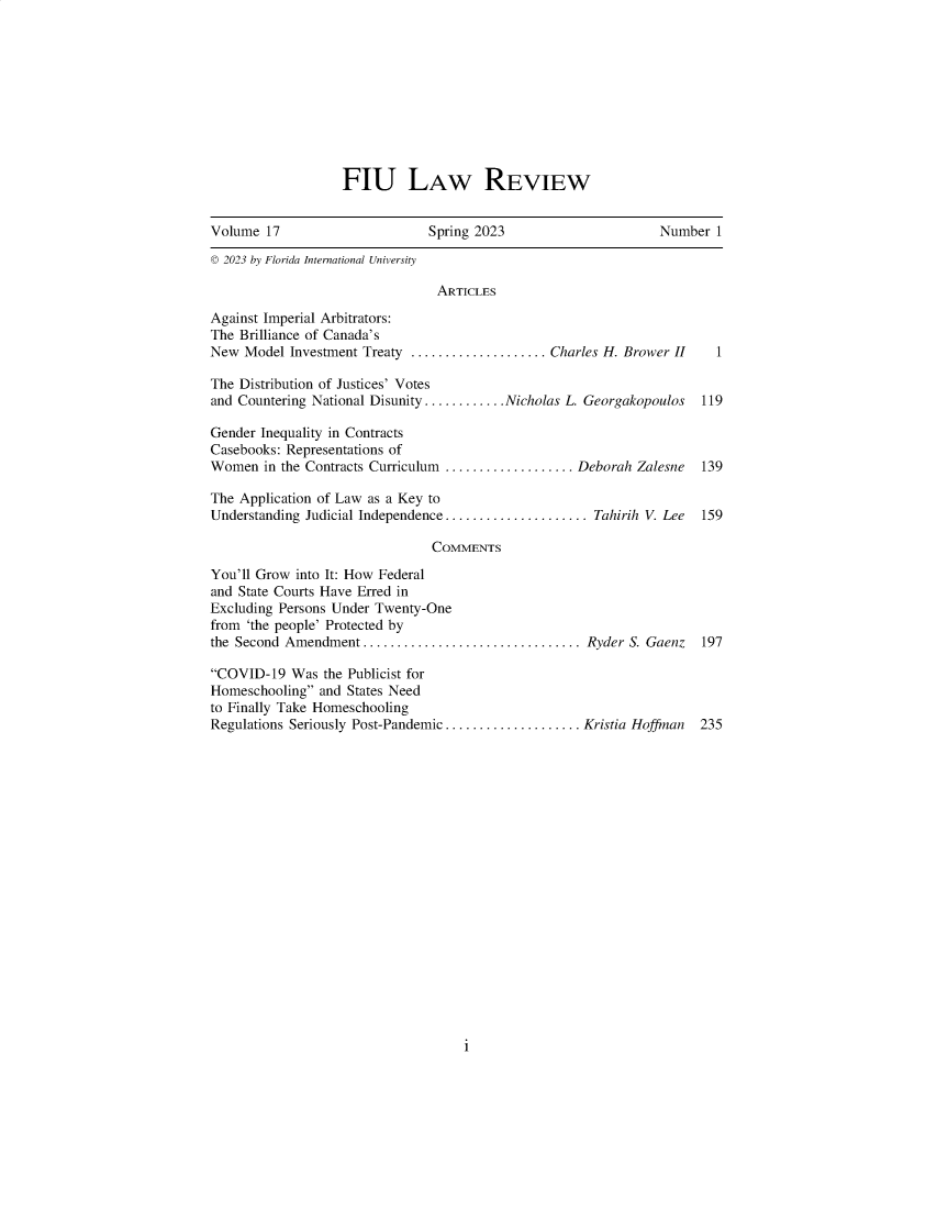 handle is hein.journals/fiulawr17 and id is 1 raw text is: 










FIU LAw REVIEW


Volume  17                     Spring 2023                      Number  1

© 2023 by Florida International University

                                ARTICLES

Against Imperial Arbitrators:
The Brilliance of Canada's
New  Model Investment Treaty .................... Charles H. Brower II  1

The Distribution of Justices' Votes
and Countering National Disunity ............ Nicholas L. Georgakopoulos  119

Gender Inequality in Contracts
Casebooks: Representations of
Women   in the Contracts Curriculum ................... Deborah Zalesne 139

The Application of Law as a Key to
Understanding Judicial Independence ..................... Tahirih V. Lee  159

                               COMMENTS

You'll Grow into It: How Federal
and State Courts Have Erred in
Excluding Persons Under Twenty-One
from 'the people' Protected by
the Second Amendment  ................................ Ryder S. Gaenz 197

COVID-19   Was the Publicist for
Homeschooling  and States Need
to Finally Take Homeschooling
Regulations Seriously Post-Pandemic .................... Kristia Hoffman  235


i


