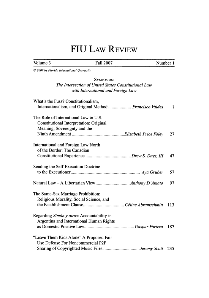 handle is hein.journals/fiulawr3 and id is 1 raw text is: FlU LAW REVIEW

Volume 3                        Fall 2007                      Number I
© 2007 by Florida International University
SYMPOsIuM
The Intersection of United States Constitutional Law
with International and Foreign Law
What's the Fuss? Constitutionalism,
Internationalism, and Original Method .................... Francisco Valdes  1
The Role of International Law in U.S.
Constitutional Interpretation: Original
Meaning, Sovereignty and the
Ninth Amendment .............................................. Elizabeth Price Foley  27
International and Foreign Law North
of the Border: The Canadian
Constitutional Experience ........................................ Drew S. Days, III  47
Sending the Self-Execution Doctrine
to  the  Executioner ............................................................. Aya  Gruber  57
Natural Law - A Libertarian View .............................. Anthony D 'Amato  97
The Same-Sex Marriage Prohibition:
Religious Morality, Social Science, and
the Establishment Clause .................................... C6line Abramschmitt  113
Regarding Sim6n y otros: Accountability in
Argentina and International Human Rights
as Domestic Positive Law ............................................ Gaspar Forteza  187
Leave Them Kids Alone A Proposed Fair
Use Defense For Noncommercial P2P
Sharing of Copyrighted Music Files ................................ Jeremy Scott 235


