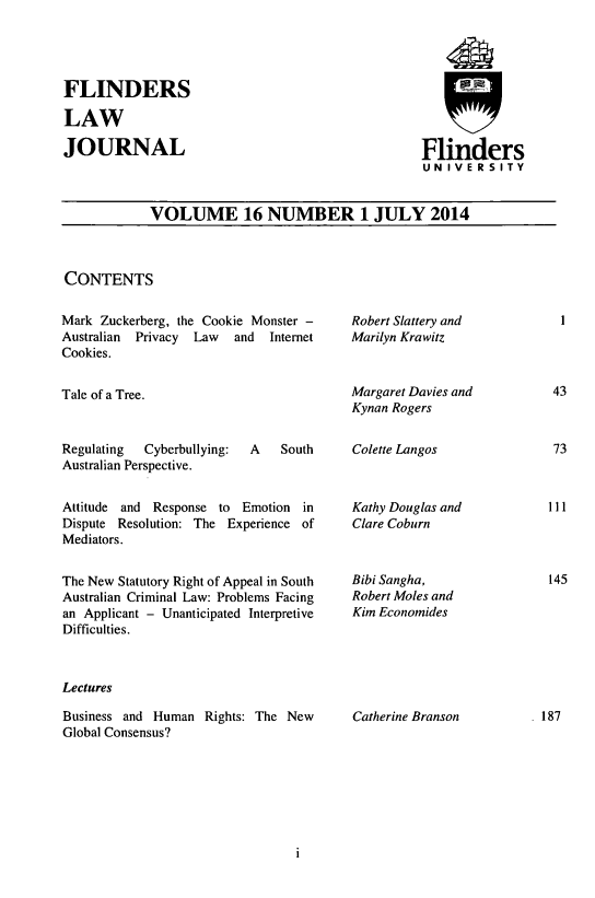 handle is hein.journals/flinlj16 and id is 1 raw text is: 




FLINDERS

LAW

JOURNAL


Flinders
UNIVERSITY


VOLUME 16 NUMBER 1 JULY 2014


CONTENTS


Mark Zuckerberg, the Cookie Monster -
Australian Privacy Law  and  Internet
Cookies.


Tale of a Tree.


Regulating Cyberbullying: A   South
Australian Perspective.

Attitude and Response to Emotion in
Dispute Resolution: The Experience of
Mediators.

The New Statutory Right of Appeal in South
Australian Criminal Law: Problems Facing
an Applicant - Unanticipated Interpretive
Difficulties.


Lectures

Business and Human Rights: The New
Global Consensus?


Robert Slattery and
Marilyn Krawitz


Margaret Davies and
Kynan Rogers

Colette Langos


Kathy Douglas and
Clare Coburn


Bibi Sangha,
Robert Moles and
Kim Economides


Catherine Branson


