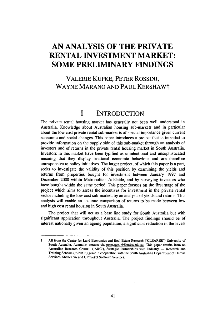 handle is hein.journals/flinlj7 and id is 55 raw text is: AN ANALYSIS OF THE PRIVATE
RENTAL INVESTMENT MARKET:
SOME PRELIMINARY FINDINGS
VALERIE KUPKE, PETER ROSSINI,
WAYNE MARANO AND PAUL KERSHAWt
I       INTRODUCTION
The private rental housing market has generally not been well understood in
Australia. Knowledge about Australian housing sub-markets and in particular
about the low cost private rental sub-market is of special importance given current
economic and social changes. This paper introduces a project that is intended to
provide information on the supply side of this sub-market through an analysis of
investors and of returns in the private rental housing market in South Australia.
Investors in this market have been typified as unintentional and unsophisticated
meaning that they display irrational economic behaviour and are therefore
unresponsive to policy initiatives. The larger project, of which this paper is a part,
seeks to investigate the validity of this position by examining the yields and
returns from properties bought for investment between January 1997 and
December 2000 within Metropolitan Adelaide, and by surveying investors who
have bought within the same period. This paper focuses on the first stage of the
project which aims to assess the incentives for investment in the private rental
sector including the low cost sub-market, by an analysis of yields and returns. This
analysis will enable an accurate comparison of returns to be made between low
and high cost rental housing in South Australia.
The project that will act as a base line study for South Australia but with
significant application throughout Australia. The project findings should be of
interest nationally given an ageing population, a significant reduction in the levels
t   All from the Centre for Land Economics and Real Estate Research ('CLEARER') University of
South Australia, Australia; contact via peter.rossini@unisa.edu.au. This paper results from an
Australian Research Council ('ARC'), Strategic Partnerships with Industry - Research and
Training Scheme ('SPIRT') grant in cooperation with the South Australian Department of Human
Services, Shelter SA and UPmarket Software Services.


