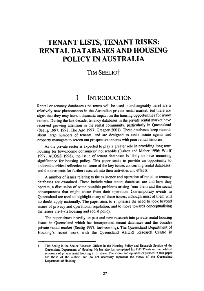 handle is hein.journals/flinlj7 and id is 41 raw text is: TENANT LISTS, TENANT RISKS:
RENTAL DATABASES AND HOUSING
POLICY IN AUSTRALIA
TIM SEELIGt
I     INTRODUCTION
Rental or tenancy databases (the terms will be used interchangeably here) are a
relatively new phenomenon in the Australian private rental market, but there are
signs that they may have a dramatic impact on the housing opportunities for many
renters. During the last decade, tenancy databases in the private rental market have
received growing attention in the rental community, particularly in Queensland
(Seelig 1997, 1998; The Age 1997; Gregory 2001). These databases keep records
about large numbers of tenants, and are designed to assist estate agents and
property managers to screen out prospective tenants with poor rental histories.
As the private sector is expected to play a greater role in providing long term
housing for low-income consumers' households (Dalton and Maher 1996; Wulff
1997; ACOSS 1998), the issue of tenant databases is likely to have mounting
significance for housing policy. This paper seeks to provide an opportunity to
undertake critical reflection on some of the key issues concerning rental databases,
and the prospects for further research into their activities and effects.
A number of issues relating to the existence and operation of rental or tenancy
databases are examined. These include what tenant databases are and how they
operate, a discussion of some possible problems arising from them and the social
consequences that might ensue from their operation. Contemporary events in
Queensland are used to highlight many of these issues, although most of them will
no doubt apply nationally. The paper aims to emphasise the need to look beyond
issues of privacy and operational regulation, and to move towards conceptualising
the issues vis-A-vis housing and social policy.
The paper draws heavily on past and new research into private rental housing
issues in Queensland which has incorporated tenant databases and the broader
private rental market (Seelig 1997, forthcoming). The Queensland Department of
Housing's recent work with the Queensland AHURI Research Centre in
t   Tim Seelig is the Senior Research Officer in the Housing Policy and Research Section of the
Queensland Department of Housing. He has also just completed his PhD Thesis on the political
economy of private rental housing in Brisbane. The views and opinions expressed in this paper
are those of the author, and do not necessary represent the views of the Queensland
Department of Housing.



