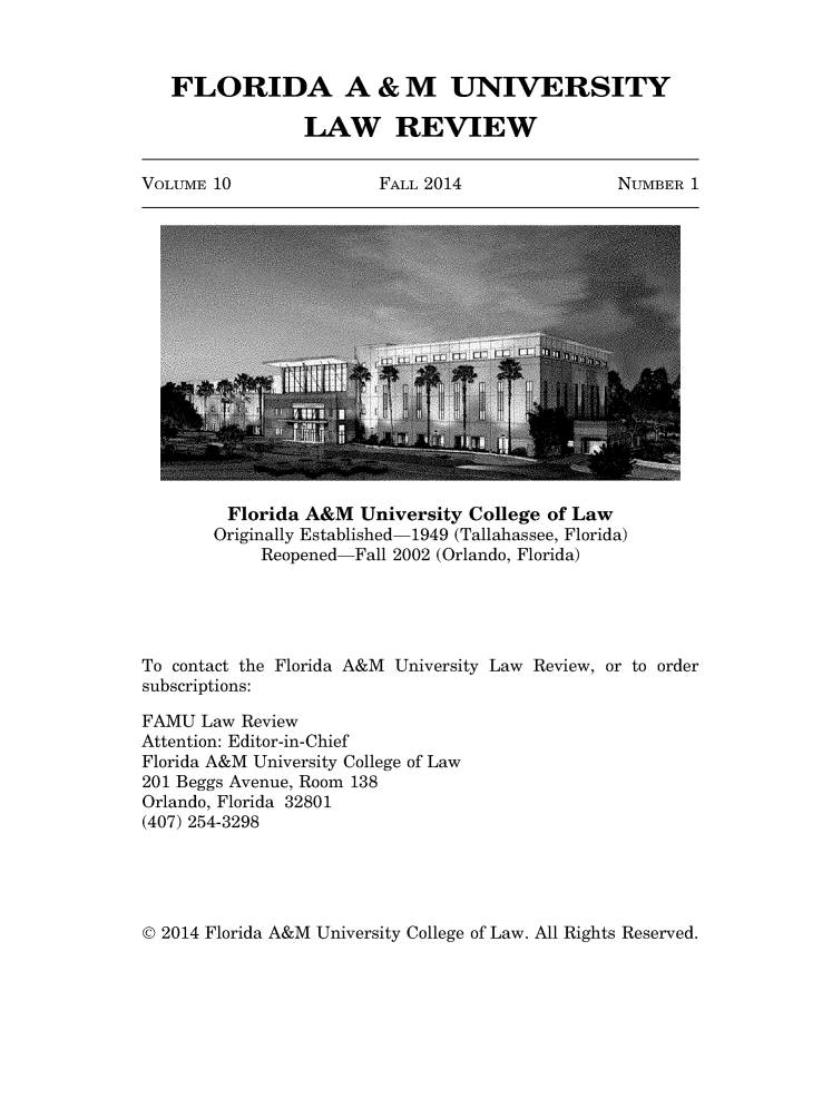handle is hein.journals/floramulr10 and id is 1 raw text is: 



   FLORIDA A & M UNIVERSITY

                 LAW REVIEW


VOLUME 10               FALL 2014               NUMBER  1


         Florida A&M  University College of Law
       Originally Established-1949 (Tallahassee, Florida)
            Reopened-Fall 2002 (Orlando, Florida)





To contact the Florida A&M University Law Review, or to order
subscriptions:

FAMU  Law Review
Attention: Editor-in-Chief
Florida A&M University College of Law
201 Beggs Avenue, Room 138
Orlando, Florida 32801
(407) 254-3298


© 2014 Florida A&M University College of Law. All Rights Reserved.



