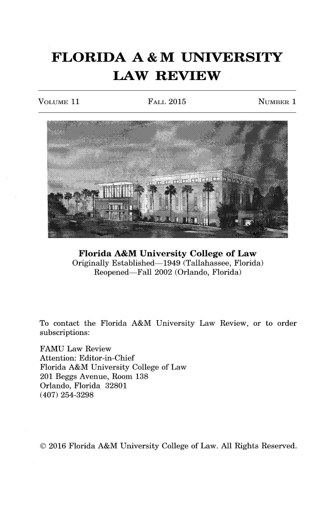 handle is hein.journals/floramulr11 and id is 1 raw text is: 





FLORIDA A & M UNIVERSITY

              LAW REVIEW


VOLUME 11


FALL 2015


NUMBER  1


         Florida A&M  University College of Law
       Originally Established-1949 (Tallahassee, Florida)
            Reopened-Fall 2002 (Orlando, Florida)





To contact the Florida A&M University Law Review, or to order
subscriptions:

FAMU  Law Review
Attention: Editor-in-Chief
Florida A&M University College of Law
201 Beggs Avenue, Room 138
Orlando, Florida 32801
(407) 254-3298


© 2016 Florida A&M University College of Law. All Rights Reserved.


