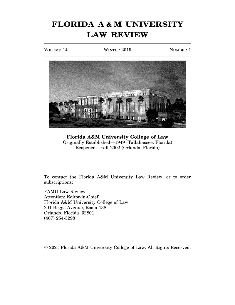 handle is hein.journals/floramulr14 and id is 1 raw text is: FLORIDA A & M UNIVERSITY
LAW REVIEW
VOLUME 14     WINTER 2019    NUMBER 1

Florida A&M University College of Law
Originally Established-1949 (Tallahassee, Florida)
Reopened-Fall 2002 (Orlando, Florida)
To contact the Florida A&M University Law Review, or to order
subscriptions:
FAMU Law Review
Attention: Editor-in-Chief
Florida A&M University College of Law
201 Beggs Avenue, Room 138
Orlando, Florida 32801
(407) 254-3298

© 2021 Florida A&M University College of Law. All Rights Reserved.


