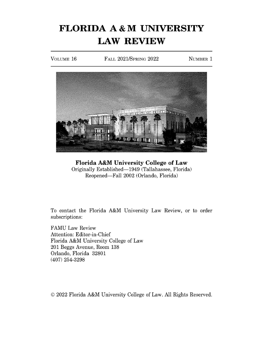 handle is hein.journals/floramulr16 and id is 1 raw text is: 



   FLORIDA A & M UNIVERSITY

                LAW REVIEW


VOLUME 16          FALL 2021/SPRING 2022        NUMBER  1


         Florida A&M  University College of Law
       Originally Established-1949 (Tallahassee, Florida)
            Reopened-Fall 2002 (Orlando, Florida)





To contact the Florida A&M University Law Review, or to order
subscriptions:

FAMU  Law Review
Attention: Editor-in-Chief
Florida A&M University College of Law
201 Beggs Avenue, Room 138
Orlando, Florida 32801
(407) 254-3298


© 2022 Florida A&M University College of Law. All Rights Reserved.


