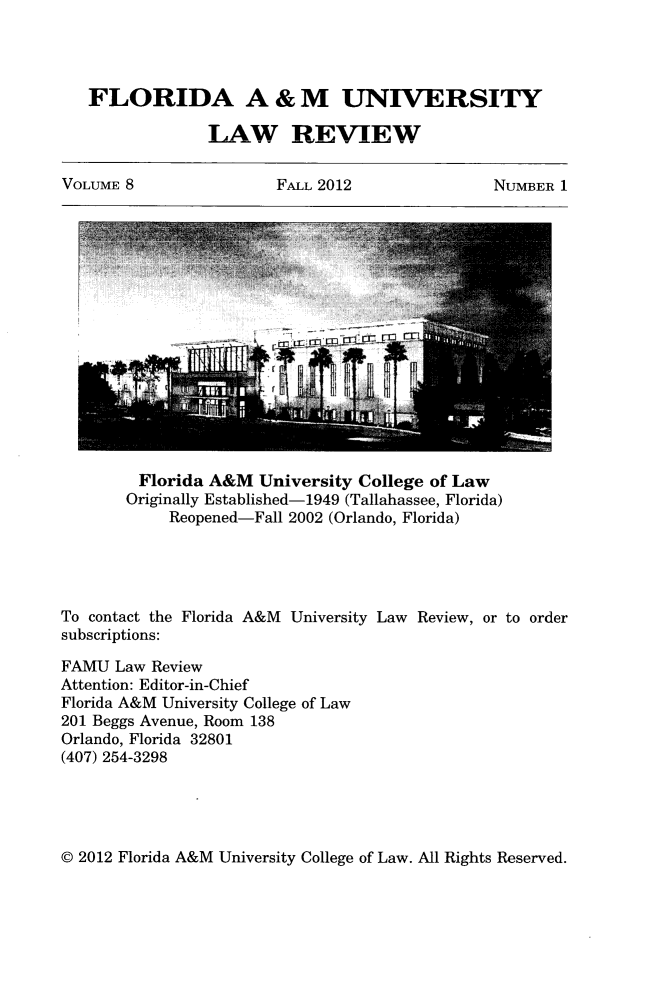 handle is hein.journals/floramulr8 and id is 1 raw text is: ï»¿FLORIDA A & M UNIVERSITY
LAW REVIEW
VOLUME 8  FALL 2012  NUMBER 1

Florida A&M University College of Law
Originally Established-1949 (Tallahassee, Florida)
Reopened-Fall 2002 (Orlando, Florida)
To contact the Florida A&M University Law Review, or to order
subscriptions:
FAMU Law Review
Attention: Editor-in-Chief
Florida A&M University College of Law
201 Beggs Avenue, Room 138
Orlando, Florida 32801
(407) 254-3298

@ 2012 Florida A&M University College of Law. All Rights Reserved.



