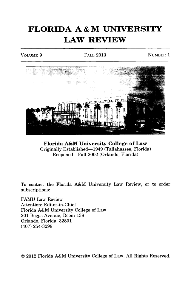 handle is hein.journals/floramulr9 and id is 1 raw text is: 



   FLORIDA A & M UNIVERSITY

                LAW REVIEW

VOLUME 9  FALL 2013  NUMBER 1


         Florida A&M University College of Law
       Originally Established-1949 (Tallahassee, Florida)
            Reopened-Fall 2002 (Orlando, Florida)




To contact the Florida A&M University Law Review, or to order
subscriptions:
FAMU Law Review
Attention: Editor-in-Chief
Florida A&M University College of Law
201 Beggs Avenue, Room 138
Orlando, Florida 32801
(407) 254-3298


(D 2012 Florida A&M University College of Law. All Rights Reserved.


