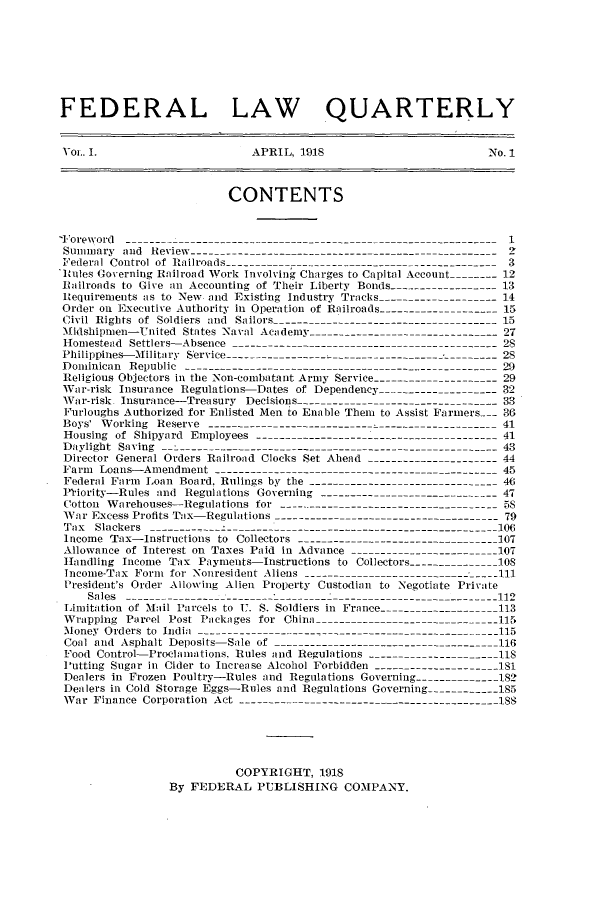 handle is hein.journals/flquartly1 and id is 1 raw text is: FEDERAL LAW QUARTERLY
Yoi. I.                         APRIL, 1918                              No. 1
CONTENTS
-Foreword   - ---_ _ ___---------- 1
Summary and Review.-------------------------------------------_
Federal Control of Railroads ----------- ---------------------------------- 3
Rules Governing Railroad Work Involving Charges to Capital Account          12
Railroads to Give an Accounting of Their Liberty Bonds ------------------13
Requirements as to New and Existing Industry Tracks------------------- 14
Order on Executive Authority in Operation of Railroads                      15
Civil Rights of Soldiers and Sailors ------------------------------------ 15
Midshipmen-United States Naval Academy ------------------------------- 27
Homestead Settlers-Absence        8----------------        -                2
Philippines-Military Service --------------------------------------------28
Dominican Republic ---------------------------------------------------- 29
Religious Objectors in the Non-combatant Army Service                      29
War-risk Insurance Regulations-Dates of Dependency -------------------32
War-risk Insurance-Treasury Decisions -      --        ----------           33
Furloughs Authorized for Enlisted Men to Enable Them to Assist Farmers - 36
Boys' Working Reserve ------------------------------------------------41
Housing of Shipyard Employees ----------------------------------------41
Daylight Saving ---------------------                                       43
Director General Orders Railroad Clocks Set Ahead ----------------------44
Farm Loans-Amendment ----------------------------------------------45
Federal Farm Loan Board, Rulings by the ------------------------------- 4
Ptiority-Rules and Regulations Governing ------------------------------47
Cotton Warehouses-Regulations for -------------------------------------58
War Excess Profits Tax-Regulations -------------------------------------79
Tax Slackers -------- ------------------------------------------------    106
Income 'Tax-Instructions to Collectors ---------------------------------107
Allowance of Interest on Taxes Paid in Advance -----------------------OT
Handling Income Tax Payments-Instructions to Collectors --------------los
Income-Tax Form for Nonresident Aliens -1--------                         1
President's Order Allowing Alien Property Custodian to Negotiate Private
Sales --------------------------112
Limitation of Mail Parcels to U. S. Soldiers in France -------------------113
Wrapping Parcel Post Packages for China          -                         115i
Money Orders to India -----------------------------------------------      115
Coal and Asphalt Deposits-Sale of ------------------------------------116
Food Control-Proclamations. Rules and Regulations ---                      118
Putting Sugar in Cider to Increase Alcohol Forbidden --------------------181
Dealers in Frozen Poultry-Rules and Regulations Governing-                 182
Dealers in Cold Storage Eggs-Rules and Regulations Governing -----------185
War Finance Corporation Act -----------------------------------------     _88

COPYRIGHT, 1918
By FEDERAL PUBLISHING COMPANY.


