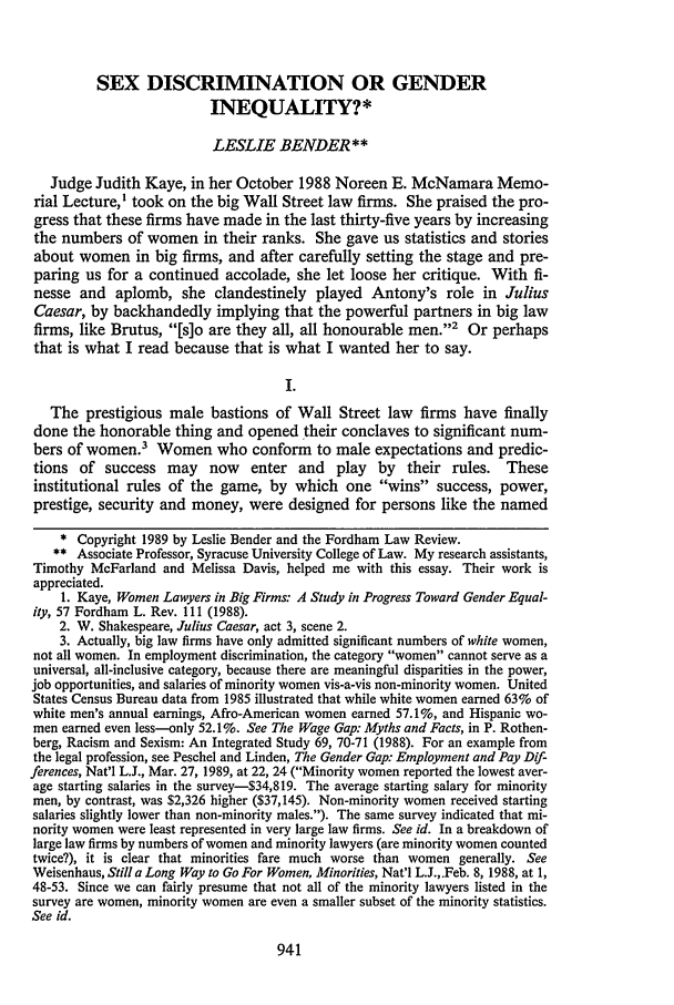 handle is hein.journals/flr57 and id is 949 raw text is: SEX DISCRIMINATION OR GENDER
INEQUALITY?*
LESLIE BENDER**
Judge Judith Kaye, in her October 1988 Noreen E. McNamara Memo-
rial Lecture,I took on the big Wall Street law firms. She praised the pro-
gress that these firms have made in the last thirty-five years by increasing
the numbers of women in their ranks. She gave us statistics and stories
about women in big firms, and after carefully setting the stage and pre-
paring us for a continued accolade, she let loose her critique. With fi-
nesse and aplomb, she clandestinely played Antony's role in Julius
Caesar, by backhandedly implying that the powerful partners in big law
firms, like Brutus, [s]o are they all, all honourable men.2 Or perhaps
that is what I read because that is what I wanted her to say.
I.
The prestigious male bastions of Wall Street law firms have finally
done the honorable thing and opened their conclaves to significant num-
bers of women.3 Women who conform to male expectations and predic-
tions of success may now enter and play by their rules. These
institutional rules of the game, by which one wins success, power,
prestige, security and money, were designed for persons like the named
* Copyright 1989 by Leslie Bender and the Fordham Law Review.
** Associate Professor, Syracuse University College of Law. My research assistants,
Timothy McFarland and Melissa Davis, helped me with this essay. Their work is
appreciated.
1. Kaye, Women Lawyers in Big Firms: A Study in Progress Toward Gender Equal-
ity, 57 Fordham L. Rev. 111 (1988).
2. W. Shakespeare, Julius Caesar, act 3, scene 2.
3. Actually, big law firms have only admitted significant numbers of white women,
not all women. In employment discrimination, the category women cannot serve as a
universal, all-inclusive category, because there are meaningful disparities in the power,
job opportunities, and salaries of minority women vis-a-vis non-minority women. United
States Census Bureau data from 1985 illustrated that while white women earned 63% of
white men's annual earnings, Afro-American women earned 57.1%, and Hispanic wo-
men earned even less-only 52.1%. See The Wage Gap: Myths and Facts, in P. Rothen-
berg, Racism and Sexism: An Integrated Study 69, 70-71 (1988). For an example from
the legal profession, see Peschel and Linden, The Gender Gap: Employment and Pay Dif-
ferences, Nat'l L.J., Mar. 27, 1989, at 22, 24 (Minority women reported the lowest aver-
age starting salaries in the survey-$34,819. The average starting salary for minority
men, by contrast, was $2,326 higher ($37,145). Non-minority women received starting
salaries slightly lower than non-minority males.). The same survey indicated that mi-
nority women were least represented in very large law firms. See id. In a breakdown of
large law firms by numbers of women and minority lawyers (are minority women counted
twice?), it is clear that minorities fare much worse than women generally. See
Weisenhaus, Still a Long Way to Go For Women, Minorities, Nat'l L.J.,.Feb. 8, 1988, at 1,
48-53. Since we can fairly presume that not all of the minority lawyers listed in the
survey are women, minority women are even a smaller subset of the minority statistics.
See id.


