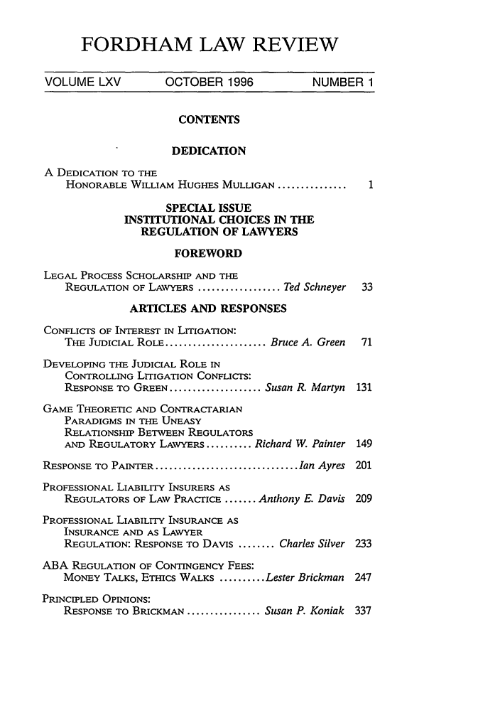 handle is hein.journals/flr65 and id is 3 raw text is: FORDHAM LAW REVIEW

VOLUME LXV          OCTOBER 1996            NUMBER 1
CONTENTS
DEDICATION
A DEDICATION TO THE
HONORABLE WILLIAM HUGHES MULLIGAN ................1
SPECIAL ISSUE
INSTITUTIONAL CHOICES IN THE
REGULATION OF LAWYERS
FOREWORD
LEGAL PROCESS SCHOLARSHIP AND THE
REGULATION OF LAWYERS .................. Ted Schneyer  33
ARTICLES AND RESPONSES
CONFLICTS OF INTEREST IN LITIGATION:
THE JUDICIAL ROLE ...................... Bruce A. Green  71
DEVELOPING THE JUDICIAL ROLE IN
CONTROLLING LITIGATION CONFLICTS:
RESPONSE TO GREEN .................... Susan R. Martyn 131
GAME THEORETIC AND CONTRACTARIAN
PARADIGMS IN THE UNEASY
RELATIONSHIP BETWEEN REGULATORS
AND REGULATORY LAvYERS .......... Richard W. Painter 149
RESPONSE TO PAINTER ............................... Ian Ayres  201
PROFESSIONAL LIABILITY INSURERS AS
REGULATORS OF LAW PRACTICE ....... Anthony E. Davis 209
PROFESSIONAL LIABILITY INSURANCE AS
INSURANCE AND AS LAWYER
REGULATION: RESPONSE TO DAVIS ........ Charles Silver 233
ABA REGULATION OF CONTINGENCY FEES:
MONEY TALKS, ETHICS WALKS .......... Lester Brickman 247
PRINCIPLED OPINIONS:
RESPONSE TO BRICKMAN ................ Susan P. Koniak 337


