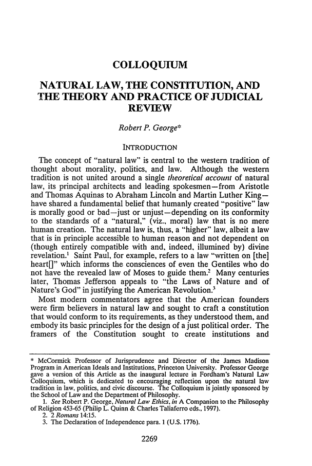 handle is hein.journals/flr69 and id is 2289 raw text is: COLLOQUIUM

NATURAL LAW, THE CONSTITUTION, AND
THE THEORY AND PRACTICE OF JUDICIAL
REVIEW
Robert P. George*
INTRODUCTION
The concept of natural law is central to the western tradition of
thought about morality, politics, and law. Although the western
tradition is not united around a single theoretical account of natural
law, its principal architects and leading spokesmen-from Aristotle
and Thomas Aquinas to Abraham Lincoln and Martin Luther King-
have shared a fundamental belief that humanly created positive law
is morally good or bad-just or unjust-depending on its conformity
to the standards of a natural, (viz., moral) law that is no mere
human creation. The natural law is, thus, a higher law, albeit a law
that is in principle accessible to human reason and not dependent on
(though entirely compatible with and, indeed, illumined by) divine
revelation.' Saint Paul, for example, refers to a law written on [the]
heart[] which informs the consciences of even the Gentiles who do
not have the revealed law of Moses to guide them.2 Many centuries
later, Thomas Jefferson appeals to the Laws of Nature and of
Nature's God in justifying the American Revolution.'
Most modern commentators agree that the American founders
were firm believers in natural law and sought to craft a constitution
that would conform to its requirements, as they understood them, and
embody its basic principles for the design of a just political order. The
framers of the Constitution sought to create institutions and
* McCormick Professor of Jurisprudence and Director of the James Madison
Program in American Ideals and Institutions, Princeton University. Professor George
gave a version of this Article as the inaugural lecture in Fordham's Natural Law
Colloquium, which is dedicated to encouraging reflection upon the natural law
tradition in law, politics, and civic discourse. The Colloquium is jointly sponsored by
the School of Law and the Department of Philosophy.
1. See Robert P. George, Natural Law Ethics, in A Companion to the Philosophy
of Religion 453-65 (Philip L. Quinn & Charles Taliaferro eds., 1997).
2. 2 Romans 14:15.
3. The Declaration of Independence para. 1 (U.S. 1776).

2269


