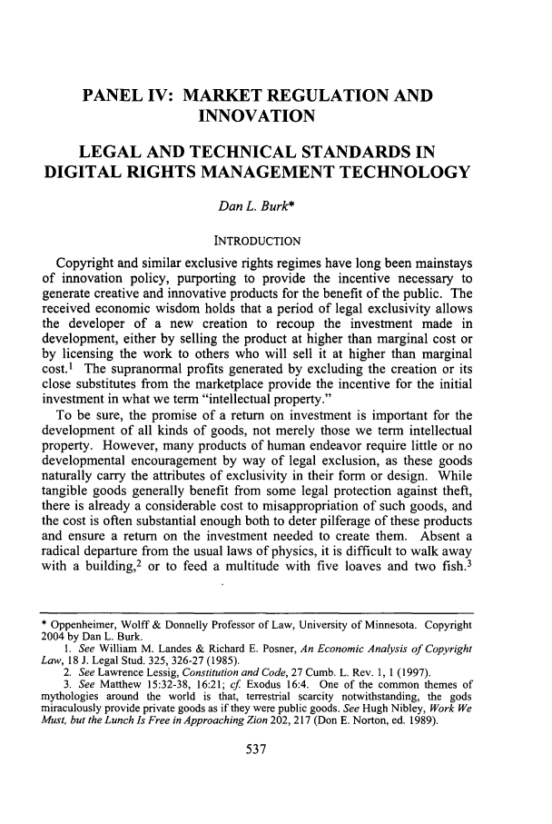 handle is hein.journals/flr74 and id is 553 raw text is: PANEL IV: MARKET REGULATION AND
INNOVATION
LEGAL AND TECHNICAL STANDARDS IN
DIGITAL RIGHTS MANAGEMENT TECHNOLOGY
Dan L. Burk*
INTRODUCTION
Copyright and similar exclusive rights regimes have long been mainstays
of innovation policy, purporting to provide the incentive necessary to
generate creative and innovative products for the benefit of the public. The
received economic wisdom holds that a period of legal exclusivity allows
the developer of a new creation to recoup the investment made in
development, either by selling the product at higher than marginal cost or
by licensing the work to others who will sell it at higher than marginal
cost.I The supranormal profits generated by excluding the creation or its
close substitutes from the marketplace provide the incentive for the initial
investment in what we term intellectual property.
To be sure, the promise of a return on investment is important for the
development of all kinds of goods, not merely those we term intellectual
property. However, many products of human endeavor require little or no
developmental encouragement by way of legal exclusion, as these goods
naturally carry the attributes of exclusivity in their form or design. While
tangible goods generally benefit from some legal protection against theft,
there is already a considerable cost to misappropriation of such goods, and
the cost is often substantial enough both to deter pilferage of these products
and ensure a return on the investment needed to create them. Absent a
radical departure from the usual laws of physics, it is difficult to walk away
with a building,2 or to feed a multitude with five loaves and two fish.3
* Oppenheimer, Wolff & Donnelly Professor of Law, University of Minnesota. Copyright
2004 by Dan L. Burk.
1. See William M. Landes & Richard E. Posner, An Economic Analysis of Copyright
Law, 18 J. Legal Stud. 325, 326-27 (1985).
2. See Lawrence Lessig, Constitution and Code, 27 Cumb. L. Rev. 1, 1 (1997).
3. See Matthew 15:32-38, 16:21; cf Exodus 16:4. One of the common themes of
mythologies around the world is that, terrestrial scarcity notwithstanding, the gods
miraculously provide private goods as if they were public goods. See Hugh Nibley, Work We
Must, but the Lunch Is Free in Approaching Zion 202, 217 (Don E. Norton, ed. 1989).


