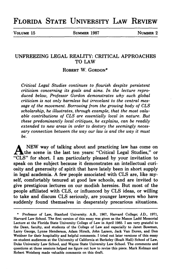 handle is hein.journals/flsulr15 and id is 209 raw text is: FLORIDA STATE UNIVERSITY LAW REVIEW
.VOLUME 15     SUMMER 1987     NUMBER 2

UNFREEZING LEGAL REALITY: CRITICAL APPROACHES
TO LAW
ROBERT W. GORDON*
Critical Legal Studies continues to flourish despite persistent
criticism concerning its goals and aims. In the lecture repro-
duced below, Professor Gordon demonstrates why such global
criticism is not only harmless but irrevelant to the central mes-
sage of the movement. Borrowing from the growing body of CLS
scholarship, he illustrates, through example, that the most valu-
able contributions of CLS are essentially local in nature. But
these predominantly local critiques, he explains, can be readily
extended to new areas in order to destory the seemingly neces-
sary connection between the way our law is and the way it must
be.
A NEW way of talking about and practicing law has come on
the scene in the last ten years: Critical Legal Studies, or
CLS for short. I am particularly pleased by your invitation to
speak on the subject because it demonstrates an intellectual curi-
osity and generosity of spirit that have lately been in short supply
in legal academia. A few people associated with CLS are, like my-
self, comfortably tenured at good law schools, and are invited to
give prestigious lectures on our modish heresies. But most of the
people affiliated with CLS, or influenced by CLS ideas, or willing
to take and discuss CLS seriously, are younger lawyers who have
suddenly found themselves in desperately precarious situations.
* Professor of Law, Stanford University. A.B., 1967, Harvard College; J.D., 1971,
Harvard Law School. The first version of this essay was given as the Mason Ladd Memorial
Lecture at the Florida State University College of Law in April 1985. I am very grateful to
the Dean, faculty, and students of the College of Law and especially to Janet Bowman,
Larry George, Lynne Henderson, Adam Hirsch, John Larson, Jack Van Doren, and Don
Weidner for their hospitality and helpful comments. I tried out later versions of this essay
on student audiences at the University of California at Berkeley (Boalt Hall) School of Law,
Duke University Law School, and Wayne State University Law School. The comments and
questions at those sessions helped me figure out how to revise this piece. Mark Kelman and
Robert Weisberg made valuable comments on this draft.


