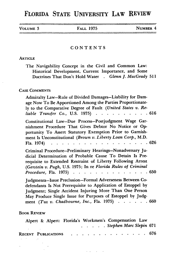 handle is hein.journals/flsulr3 and id is 9 raw text is: FLORIDA STATE UNIVERSITY LAW REVIEW
VOLUME 3                  FALL 1975                  NUMBER 4
CONTENTS
ARTICLE
The Navigability Concept in the Civil and Common Law:
Historical Development, Current Importance, and Some
Doctrines That Don't Hold Water    Glenn I. MacGrady 511
CASE COMMENTS
Admiralty Law-Rule of Divided Damages-Liability for Dam-
age Now To Be Apportioned Among the Parties Proportionate-
ly to the Comparative Degree of Fault (United States v. Re-
liable Transfer Co., U.S. 1975) ...   .......... .616
Constitutional Law-Due Process-Postjudgment Wage Gar-
nishment Procedure That Gives Debtor No Notice or Op-
portunity To Assert Statutory Exemption Prior to Garnish-
ment Is Unconstitutional (Brown v. Liberty Loan Corp., M.D.
Fla. 1974) ..............-.-.-.. 626
Criminal Procedure-Preliminary Hearings-Nonadversary Ju-
dicial Determination of Probable Cause To Detain Is Pre-
requisite to Extended Restraint of Liberty Following Arrest
(Gerstein v. Pugh, U.S. 1975; In re Florida Rules of Criminal
Procedure, Fla. 1975) ......     .............. 650
Judgments-Issue Preclusion-Formal Adverseness Between Co-
defendants Is Not Prerequisite to Application of Estoppel by
Judgment; Single Accident Injuring More Than One Person
May Produce Single Issue for Purposes of Estoppel by Judg-
ment (Tuz v. Chadbourne, Inc., Fla. 1975) .....  . 660
BOOK REVIEW
Alpert & Alpert: Florida's Workmen's Compensation Law
..... Stephen Marc Slepin 671

RECENT PUBLICATIONS

. . .. 676


