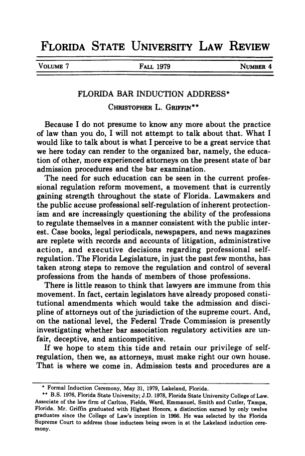 handle is hein.journals/flsulr7 and id is 609 raw text is: FLORIDA STATE UNIVERSITY LAW REVIEW
VOLUME 7                     FALL 1979                    NUMBER 4
FLORIDA BAR INDUCTION ADDRESS*
CHRISTOPHER L. GRIFFIN**
Because I do not presume to know any more about the practice
of law than you do, I will not attempt to talk about that. What I
would like to talk about is what I perceive to be a great service that
we here today can render to the organized bar, namely, the educa-
tion of other, more experienced attorneys on the present state of bar
admission procedures and the bar examination.
The need for such education can be seen in the current profes-
sional regulation reform movement, a movement that is currently
gaining strength throughout the state of Florida. Lawmakers and
the public accuse professional self-regulation of inherent protection-
ism and are increasingly questioning the ability of the professions
to regulate themselves in a manner consistent with the public inter-
est. Case books, legal periodicals, newspapers, and news magazines
are replete with records and accounts of litigation, administrative
action, and executive decisions regarding professional self-
regulation. The Florida Legislature, in just the past few months, has
taken strong steps to remove the regulation and control of several
professions from the hands of members of those professions.
There is little reason to think that lawyers are immune from this
movement. In fact, certain legislators have already proposed consti-
tutional amendments which would take the admission and disci-
pline of attorneys out of the jurisdiction of the supreme court. And,
on the national level, the Federal Trade Commission is presently
investigating whether bar association regulatory activities are un-
fair, deceptive, and anticompetitive.
If we hope to stem this tide and retain our privilege of self-
regulation, then we, as attorneys, must make right our own house.
That is where we come in. Admission tests and procedures are a
* Formal Induction Ceremony, May 31, 1979, Lakeland, Florida.
** B.S. 1976, Florida State University; J.D. 1978, Florida State University College of Law.
Associate of the law firm of Carlton, Fields, Ward, Emmanuel, Smith and Cutler, Tampa,
Florida. Mr. Griffin graduated with Highest Honors, a distinction earned by only twelve
graduates since the College of Law's inception in 1966. He was selected by the Florida
Supreme Court to address those inductees being sworn in at the Lakeland induction cere-
mony.


