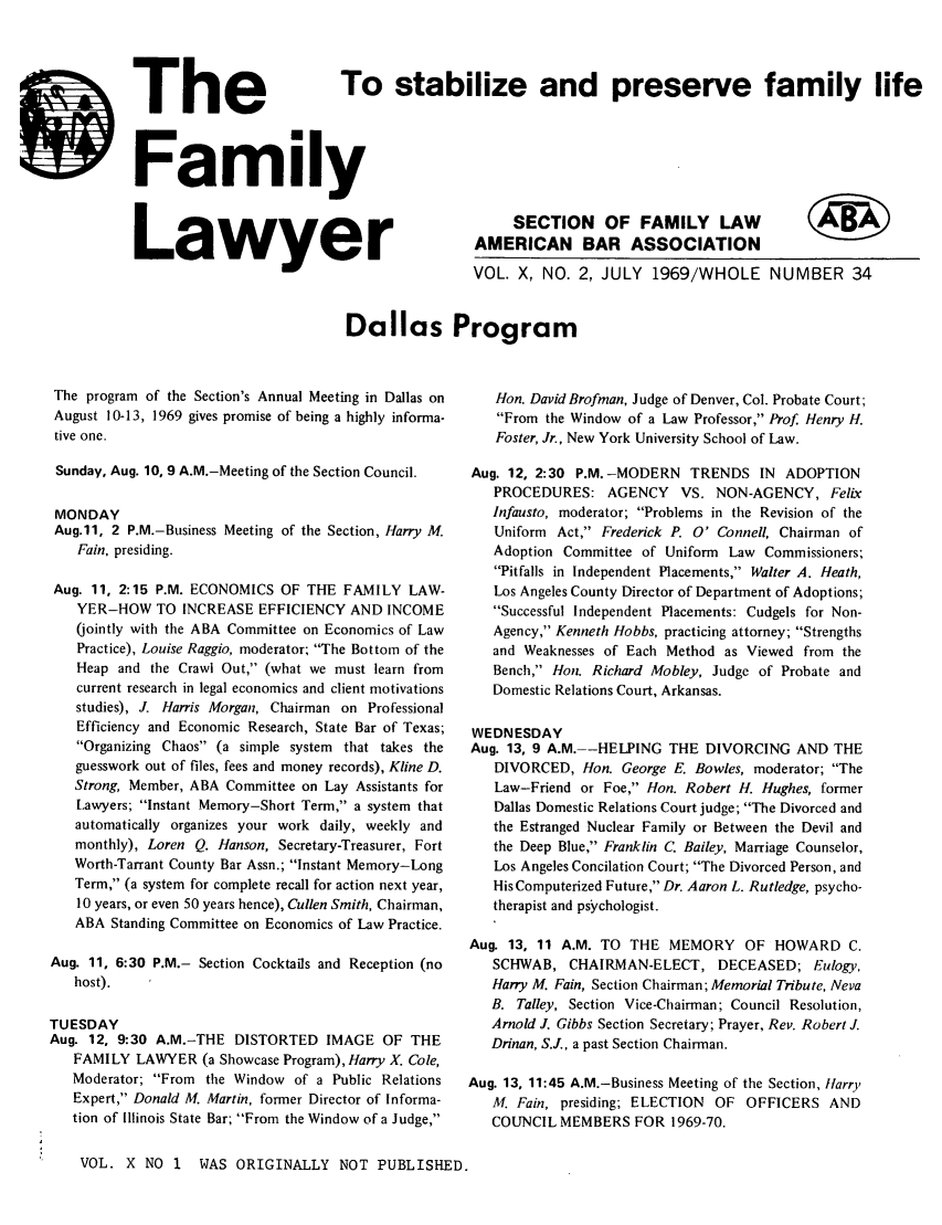 handle is hein.journals/flwnwsltr10 and id is 1 raw text is: -%MEL -I=
110now --is
1. WL AM
IF

stabilize and preserve family life

The To
Family
Lawyer

VOL. X, NO. 2, JULY 1969/WHOLE

NUMBER 34

Dallas Program

The program of the Section's Annual Meeting in Dallas on
August 10-13, 1969 gives promise of being a highly informa-
tive one.
Sunday, Aug. 10, 9 A.M.-Meeting of the Section Council.
MONDAY
Aug.11, 2 P.M.-Business Meeting of the Section, Harry M.
Fain, presiding.
Aug. 11, 2:15 P.M. ECONOMICS OF THE FAMILY LAW-
YER-HOW TO INCREASE EFFICIENCY AND INCOME
(jointly with the ABA Committee on Economics of Law
Practice), Louise Raggio, moderator; The Bottom of the
Heap and the Crawl Out, (what we must learn from
current research in legal economics and client motivations
studies), J. Harris Morgan, Chairman on Professional
Efficiency and Economic Research, State Bar of Texas;
Organizing Chaos (a simple system that takes the
guesswork out of files, fees and money records), Kline D.
Strong, Member, ABA Committee on Lay Assistants for
Lawyers; Instant Memory-Short Term, a system that
automatically organizes your work daily, weekly and
monthly), Loren Q. Hanson, Secretary-Treasurer, Fort
Worth-Tarrant County Bar Assn.; Instant Memory-Long
Term, (a system for complete recall for action next year,
10 years, or even 50 years hence), Cullen Smith, Chairman,
ABA Standing Committee on Economics of Law Practice.
Aug. 11, 6:30 P.M.- Section Cocktails and Reception (no
host).
TUESDAY
Aug. 12, 9:30 A.M.-THE DISTORTED IMAGE OF THE
FAMILY LAWYER (a Showcase Program), Harry X. Cole,
Moderator; From the Window of a Public Relations
Expert, Donald M. Martin, former Director of Informa-
tion of Illinois State Bar; From the Window of a Judge,
VOL. X NO 1     WAS ORIGINALLY NOT PUBLISHED

Hon. David Brofman, Judge of Denver, Col. Probate Court;
From the Window of a Law Professor, Prof Henry H.
Foster, Jr., New York University School of Law.
Aug. 12, 2:30 P.M. -MODERN TRENDS IN ADOPTION
PROCEDURES: AGENCY VS. NON-AGENCY, Felix
Infausto, moderator; Problems in the Revision of the
Uniform Act, Frederick P. 0' Connell, Chairman of
Adoption Committee of Uniform Law Commissioners;
Pitfalls in Independent Placements, Walter A. Heath,
Los Angeles County Director of Department of Adoptions;
Successful Independent Placements: Cudgels for Non-
Agency, Kenneth Hobbs, practicing attorney; Strengths
and Weaknesses of Each Method as Viewed from the
Bench, Hon. Richard Mobley, Judge of Probate and
Domestic Relations Court, Arkansas.
WEDNESDAY
Aug. 13, 9 A.M.--HELPING THE DIVORCING AND THE
DIVORCED, Hon. George E. Bowles, moderator; The
Law-Friend or Foe, Hon. Robert H. Hughes, former
Dallas Domestic Relations Court judge; The Divorced and
the Estranged Nuclear Family or Between the Devil and
the Deep Blue, Franklin C. Bailey, Marriage Counselor,
Los Angeles Concilation Court; The Divorced Person, and
His Computerized Future, Dr. Aaron L. Rutledge, psycho-
therapist and psychologist.
Aug. 13, 11 A.M. TO THE MEMORY OF HOWARD C.
SCHWAB, CHAIRMAN-ELECT, DECEASED; Eulogy,
Harry M. Fain, Section Chairman; Memorial Tribute, Neva
B. Talley, Section Vice-Chairman; Council Resolution,
Arnold J. Gibbs Section Secretary; Prayer, Rev. Robert J.
Drinan, S.J., a past Section Chairman.
Aug. 13, 11:45 A.M.-Business Meeting of the Section, Harry
M. Fain, presiding; ELECTION OF OFFICERS AND
COUNCIL MEMBERS FOR 1969-70.

SECTION OF FAMILY LAW
AMERICAN BAR ASSOCIATION

(W


