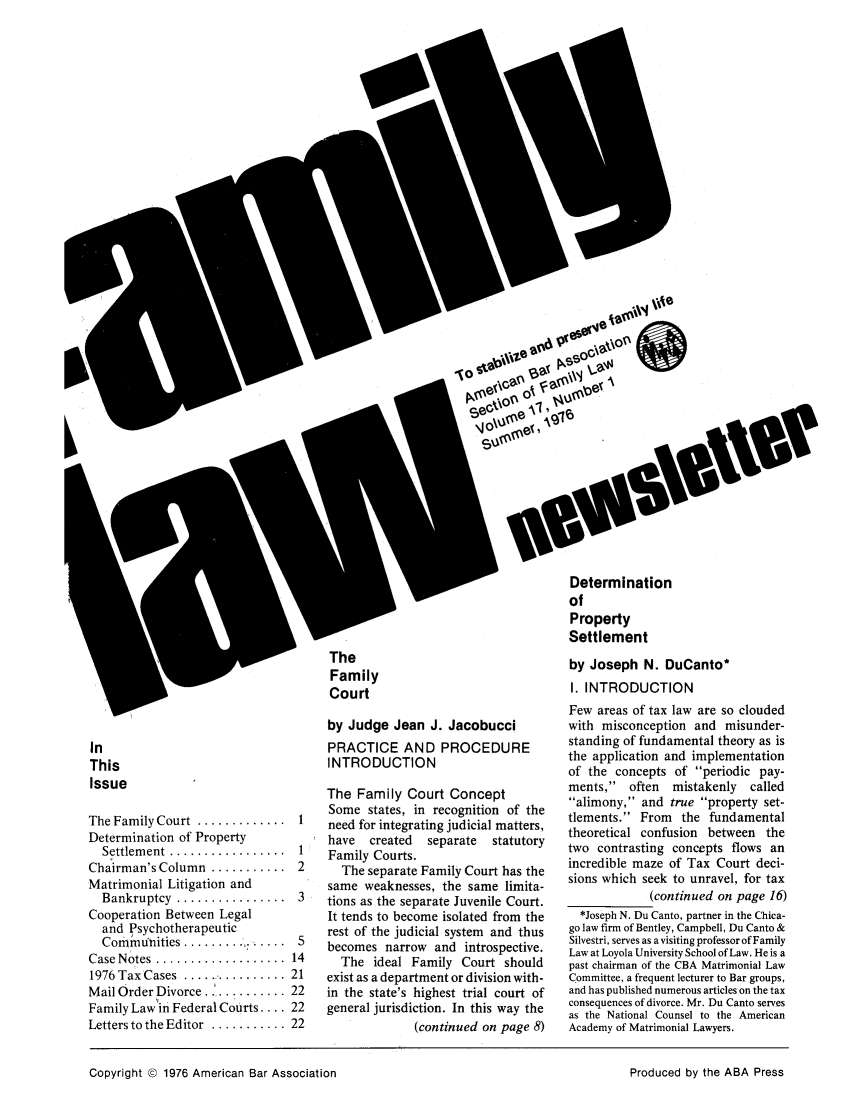 handle is hein.journals/flwnwsltr17 and id is 1 raw text is: Iv
\J ok
SeO
The
Family
Court

In
This
Issue

The Family Court  .............  1
Determination of Property
Settlem ent  .................  1
Chairman's Column  ...........  2
Matrimonial Litigation and
Bankruptcy  ................  3
Cooperation Between Legal
and Psychotherapeutic
Communhities ............... 5
Case Notes  ...................  14
1976 Tax Cases .............. 21
Mail Order Divorce ........... 22
Family Law in Federal Courts .... 22
Letters to the Editor  ........... 22

by Judge Jean J. Jacobucci
PRACTICE AND PROCEDURE
INTRODUCTION
The Family Court Concept
Some states, in recognition of the
need for integrating judicial matters,
have created  separate  statutory
Family Courts.
The separate Family Court has the
same weaknesses, the same limita-
tions as the separate Juvenile Court.
It tends to become isolated from the
rest of the judicial system and thus
becomes narrow and introspective.
The ideal Family Court should
exist as a department or division with-
in the state's highest trial court of
general jurisdiction. In this way the
(continued on page 8)

Determination
of
Property
Settlement
by Joseph N. DuCanto*
I. INTRODUCTION
Few areas of tax law are so clouded
with misconception and misunder-
standing of fundamental theory as is
the application and implementation
of the concepts of periodic pay-
ments,    often  mistakenly    called
alimony, and true property set-
tlements. From the fundamental
theoretical confusion between the
two contrasting concepts flows an
incredible maze of Tax Court deci-
sions which seek to unravel, for tax
(continued on page 16)
*Joseph N. Du Canto, partner in the Chica-
go law firm of Bentley, Campbell, Du Canto &
Silvestri, serves as a visiting professor of Family
Law at Loyola University School of Law. He is a
past chairman of the CBA Matrimonial Law
Committee, a frequent lecturer to Bar groups,
and has published numerous articles on the tax
consequences of divorce. Mr. Du Canto serves
as the National Counsel to the American
Academy of Matrimonial Lawyers.

Copyright © 1976 American Bar Association

Produced by the ABA Press


