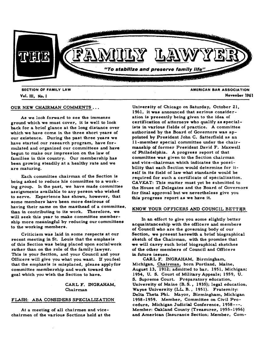 handle is hein.journals/flwnwsltr3 and id is 1 raw text is: SECTION OF FAMILY LAW                                               AMERICAN BAR ASSOCIATION
Vol. III, No. I                                                                   November 1961

OUR NEW CHAIRMAN COMMENTS ...
As we look forward to see the immense
ground which we must cover, it is well to look
back for a brief glance at the long distance over
which we have come in the three short years of
our existence. During the past three years we
have started our research program, have for-
mulated and organized our committees and have
begun to make our impression on the law of
families in this country. Our membership has
been growing steadily at a healthy rate and we
are maturing.
Each committee chairman of the Section is
being asked to reduce his committee to a work-
ing group. In the past, we have made committee
assignments available to any person who wished
to serve. Experience has shown, however, that
some members have been more desirous of
having their name on the masthead of a committee,
than in contributing to its work. Therefore, we
will seek this year to make committee member-
ship more meaningful by reducing our committees
to the working members.
Criticism was laid in some respects at our
recent meeting in St. Louis that the emphasis
of this Section was being placed upon socialwork
rather than on the role of the family lawyer.
This is your Section, and your Council and your
Officers will give you what you want. If you feel
that the emphasis is misplaced, please applyfor
committee membership and work toward the
goal which you wish the Section to have.
CARL F. INGRAHAM,
Chairman
FLASH: ABA CONSIDERS SPECIALIZATION
At a meeting of all chairmen and vice-
chairmen of the various Sections held at the

University of Chicago on Saturday, October 21,
1961, it was announced that serious consider-
ation is presently being given to the idea of
certification of attorneys who qualify as special-
ists in various fields of practice. A committee
authorized by the Board of Governors was ap-
pointed by President John C. Satterfield as an
11-member special committee under the chair-
manship of former President David F. Maxwell
of Philadelphia. A progress report of that
committee was given to the Section chairman
and vice-chairman which indicates the possi-
bility that each Section would determine for it-
self in its field of law what standards would be
required for such a certificate of specialization.
CAVEAT: This matter must yet be submitted to
the House of Delegates and the Board of Governors
for final approval but we nevertheless give you
this progress report as we have it.
KNOW YOUR OFFICERS AND COUNCIL BETT4R
In an effort to give you some slightly better
acquaintanceship with the officers and members
of Council who are the governing body of our
Section, we present herewith a brief biographical
sketch of the Chairman, with the promise that
we will carry such brief biographical sketches
of the other members of Council and Officers
in future issues.
CARL F. INGRAHAM, Birmingham,
Michigan, Chairman, born Portland, Maine,
August 13, 1912; admitted to bar, 1951, Michigan;
1954, U. S. Court of Military Appeals; 1959, U.
S. Supreme Court. Preparatory education,
University of Maine (B. S., 1935); legal education,
Wayne University (LL. B., 1951). Fraternity:
Delta Theta Phi. Mayor, Birmingham, Michigan
1958-1959. Member, Committee on Civil Pro-
cedure, Michigan Judicial Conference, 1958---.
Member: Oakland County (Treasurer, 1955-1956)
and American (Insurance Section; Member, Corn-


