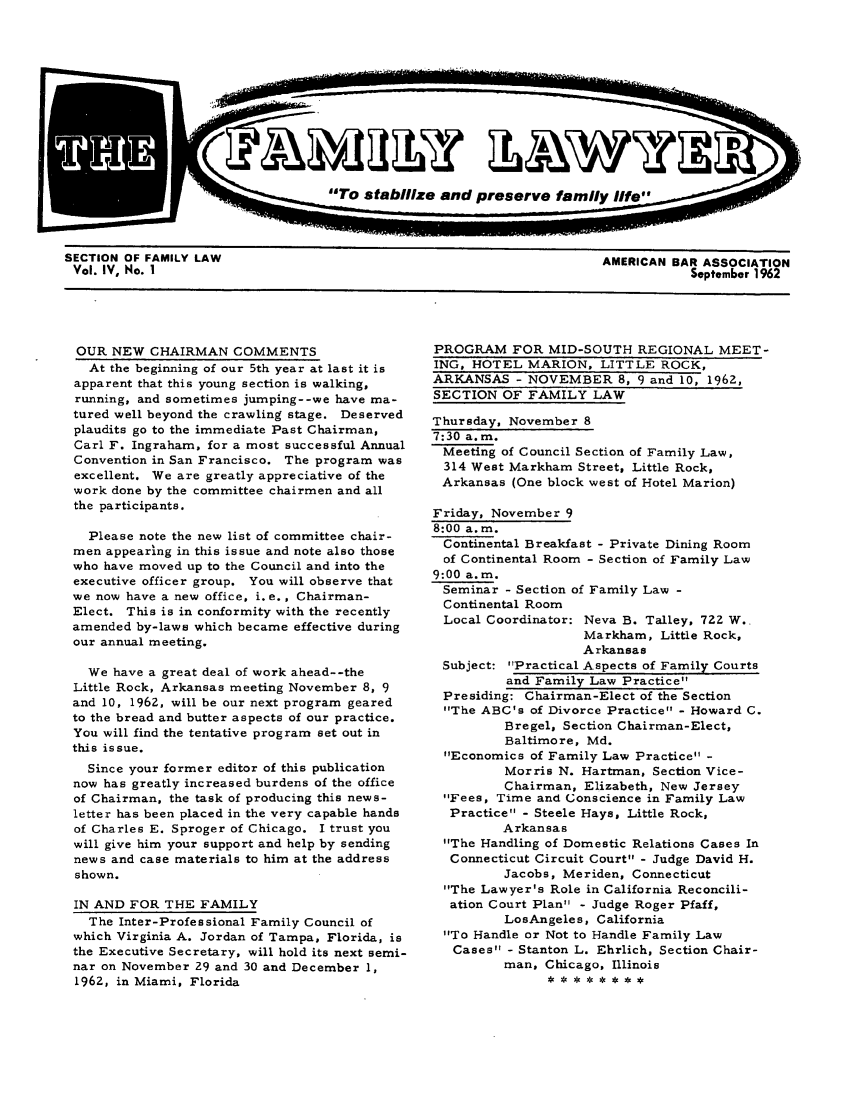 handle is hein.journals/flwnwsltr4 and id is 1 raw text is: SECTION OF FAMILY LAW                                               AMERICAN BAR ASSOCIATION
Vol. IV, No. I                                                                September 1962

OUR NEW CHAIRMAN COMMENTS
At the beginning of our 5th year at last it is
apparent that this young section is walking,
running, and sometimes jumping--we have ma-
tured well beyond the crawling stage. Deserved
plaudits go to the immediate Past Chairman,
Carl F. Ingraham, for a most successful Annual
Convention in San Francisco. The program was
excellent. We are greatly appreciative of the
work done by the committee chairmen and all
the participants.
Please note the new list of committee chair-
men appearing in this issue and note also those
who have moved up to the Council and into the
executive officer group. You will observe that
we now have a new office, i. e. , Chairman-
Elect. This is in conformity with the recently
amended by-laws which became effective during
our annual meeting.
We have a great deal of work ahead--the
Little Rock, Arkansas meeting November 8, 9
and 10, 1962, will be our next program geared
to the bread and butter aspects of our practice.
You will find the tentative program set out in
this issue.
Since your former editor of this publication
now has greatly increased burdens of the office
of Chairman, the task of producing this news-
letter has been placed in the very capable hands
of Charles E. Sproger of Chicago. I trust you
will give him your support and help by sending
news and case materials to him at the address
shown.
IN AND FOR THE FAMILY
The Inter-Professional Family Council of
which Virginia A. Jordan of Tampa, Florida, is
the Executive Secretary, will hold its next semi-
nar on November 29 and 30 and December 1,
1962, in Miami, Florida

PROGRAM FOR MID-SOUTH REGIONAL MEET-
ING, HOTEL MARION, LITTLE ROCK,
ARKANSAS - NOVEMBER 8, 9 and 10, 1962,
SECTION OF FAMILY LAW
Thursday, November 8
7:30 a.m.
Meeting of Council Section of Family Law,
314 West Markham Street, Little Rock,
Arkansas (One block west of Hotel Marion)
Friday, November 9
8:00 a.m.
Continental Breakfast - Private Dining Room
of Continental Room - Section of Family Law
9:00 a.m.
Seminar - Section of Family Law -
Continental Room
Local Coordinator: Neva B. Talley, 7ZZ W.
Markham, Little Rock,
Arkansas
Subject: Practical Aspects of Family Courts
and Family Law Practice
Presiding: Chairman-Elect of the Section
The ABC's of Divorce Practice - Howard C.
Bregel, Section Chairman-Elect,
Baltimore, Md.
Economics of Family Law Practice -
Morris N. Hartman, Section Vice-
Chairman, Elizabeth, New Jersey
Fees, Time and Conscience in Family Law
Practice - Steele Hays, Little Rock,
Arkansas
The Handling of Domestic Relations Cases In
Connecticut Circuit Court - Judge David H.
Jacobs, Meriden, Connecticut
The Lawyer's Role in California Reconcili-
ation Court Plan - Judge Roger Pfaff,
LosAngeles, California
To Handle or Not to Handle Family Law
Cases - Stanton L. Ehrlich, Section Chair-
man, Chicago, Illinois


