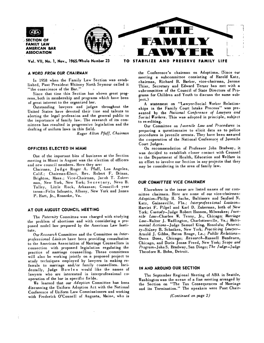 handle is hein.journals/flwnwsltr7 and id is 1 raw text is: SECTION OF
FAMILY LAW
AMERICAN BAR
ASSOCIATION

Vol. VII, No. 1, Nov., 1965/Whole Number 23    TO
A WORD FROM OUR CHAIRMAN
In 1958 when the Family Law Section was estab-
lished, Past President Whitney North Seymour called it
the conscience of the Bar.
Since that time this Section has shown great prog-
ress, both in membership and programs which have been
of great interest to the organized bar.
Outstanding  lawyers and judges throughout the
United States have devoted their time and talents to
alerting the legal profession and the general public to
the importance of family law. The research of its com-
mittees has resulted in progressive legislation and the
drafting of uniform laws in this field.
Roger Alton Pfaff, Chairman
OFFICERS ELECTED IN MIAMI
One of the important bits of business at the Section
meeting in Miami in August was the election of officers
and new council members. Here they are:
Chairman, Judge Roger A. Pfaff, Los Angeles,
Calif.; Chairman-Elect, Rev. Robert F. Drinan,
Brighton, Mass.; Vice-Chairman, Jacob T. Zuker-
man, New York, New York; Secretary, Neva B.
Talley, Little Rock, Arkansas; Council-4 year
terms-Felix Infausto, Albany, New York and James
P. Hatt, Jr., Roanoke, Va.
AT OUR AUGUST COUNCIL MEETING
The Paternity Committee was charged with studying
the problem of abortions and with considering a pro-
posed model law prepared by the American Law Insti-
tute.
Our Research Committee and the Committee on Inter-
professional Liaison have been providing consultation
to the American Association of Marriage Counsellors in
connection with proposed legislation regulating the
practice of marriage counselling. These committees
will also be working jointly on a proposed project to
study techniques employed by lawyers in making re-
ferrals to marriage and/or family counsellors. Inci-
dentally, Judge Bowles would like the names of
lawyers who are interested in interprofessional co-
operation of the bar in specific fields.
We learned that our Adoption Committee has been
discussing the Uniform Adoption Act with the National
Conference of Uniform Law Commissioners and working
with Frederick O'Connell of Augusta, Maine, who is

STABILIZE AND PRESERVE FAMILY LIFE
the Conference's chairman on Adoptions. (Since our
meeting a subcommittee consisting of Harold Katz,
chairman, Richard B. Barker, vice-chairman, Jerome
Thier, Secretary and Edward Terner has met with a
subcommittee of the Council of State Directors of Pro-
grams for Children and Youth to discuss the same sub-
ject.)
A statement on Lawyer-Social Worker Relation-
ships in the Family Court Intake Process was pre-
sented by the National Conference of Lawyers and
Social Workers. This was adopted in principle, subject
to re-editing.
Our Committee on Juvenile Law and Procedures is
preparing a questionnaire to elicit data as to police
procedures in juvenile arrests. They have been assured
the cooperation of the National Conference of Juvenile
Court Judges.
On recommendation of Professor John Bradway, it
was decided to establish closer contact with Counsel
to the Department of Health, Education and Welfare in
an effort to involve our Section in any projects that they
may be considering in the area of family law.
OUR COMMITTEE VICE CHAIRMEN
Elsewhere in the issue are listed names of our com-
mittee chairmen. Here are some of our vice-chairmen:
Adoption-Philip H. Sachs, Baltimore and Sanford N.
Katz, Gainesville, Fla.; Interprofessional Liaison-
Harriet F. Pilpel and Karl D. Zukerman, both of New
York; Custody-Judge Robert Hansen, Milwaukee; Juve-
nile Law-Charles W. Tenny, Jr., Chicago; Marriage
Law-Walter J. Wadlington, Charlottesville, Va.; Matri-
monial Actions-Judge Samuel King, Honolulu; Paterni-
ty-Sidney B. Schatken, New York; Practicing Lawyer-
Arnold J. Gibbs, Baton Rouge, La.; Public Relations-
Owen Doss, Chicago; Research-Russell Bundesen,
Chicago, and Doris Jonas Freed, New York; Scope and
Program-John S. Bradway, San Diego; The Judge-Judge
Theodore R. Bohn, Detroit.
IN AND AROUND OUR SECTION
The September Regional Meeting of ABA in Seattle,
Washington was the scene of a fine meeting arranged by
the Section on The Tax Consequences of Marriage
and its Termination. The speakers were Past Chair-
(Continued on page 2)


