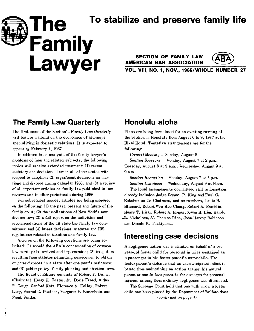 handle is hein.journals/flwnwsltr8 and id is 1 raw text is: I

The Family Law Quarterly
The first issue of the Section's Family Law Quarterly
will feature material on the economics of attorneys
specializing in domestic relations. It is expected to
appear by February 1, 1967.
In addition to an analysis of the family lawyer's
problems of fees and related subjects, the following
topics will receive extended treatment: (1) recent
statutory and decisional law in all of the states with
respect to adoption; (2) significant decisions on mar-
riage and divorce during calendar 1966; and (3) a review
of all important articles on family law published in law
reviews and in other periodicals during 1966.
For subsequent issues, articles are being prepared
on the following: (1) the past, present and future of the
family court; (2) the implications of New York's new
divorce law; (3) a full report on the activities and
recommendations of the 18 state bar family law com-
mittees; and (4) latest decisions, statutes and IRS
regulations related to taxation and family law.
Articles on the following questions are being so-
licited: (1) should the ABA's condemnation of common
law marriage be revived and implemented; (2) inequities
resulting from statutes permitting servicemen to obtain
ex parte divorces in a state after one year's residence;
and (3) public policy, family planning and abortion laws.
The Board of Editors consists of Robert F. Drinan
(Chairman), Henry H. Foster, Jr., Doris Freed, Aidan
R. Gough, Sanford Katz, Florence M. Kelley, Robert
Levy, Monrad G. Paulsen, Margaret F. Rosenheim and
Frank Sander.

SThe
FamI
LawyE

Honolulu aloha
Plans are being formulated for an exciting meeting of
the Section in Honolulu from August 6 to 9, 1967 at the
Ilikai Hotel. Tentative arrangements are for the
following-
Council Meeting - Sunday, August 6
Section Sessions - Monday, August 7 at 2 p.m.;
Tuesday, August 8 at 9 a.m.; Wednesday, August 9 at
9 a.m.
Section Reception - Monday, August 7 at 5 p.m.
Section Luncheon - Wednesday, August 9 at Noon.
The local arrangements committee, still in formation,
already includes Judge Samuel P. King and Paul C.
Kokubun as Co-Chairmen, and as members, Louis B.
Blissard, Robert Won Bae Chang, Robert A. Franklin,
Henry T. Hirai, Robert A. Hogan, Kwan H. Lim, Harold
-W. Nickelsen,-V. Thomas Rice, John-Harvey Robinson
and Donald K. Tsukiyarma.
Interesting case decisions
A negligence action was institutea on behalf of a two-
year-old foster child for personal injuries sustained as
a passenger in his foster parent's automobile. The
foster parent's defense that an unemancipated infant is
barred from maintaining an action against his natural
parent or one in loco parentis for damages for personal
injuries arising from ordinary negligence was dismissed.
The Supreme Court held that one with whom a foster
child has been placed by the Department of Welfare does
(continued on page 4)

To stabilize and preserve family life
SECTION OF FAMILY LAW
AMERICAN BAR ASSOCIATION   ;B
r         VOL. Vill, NO. 1, NOV., 1966/WHOLE NUMBER 27


