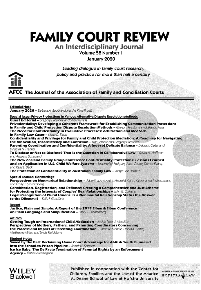 handle is hein.journals/fmlcr58 and id is 1 raw text is: 









            FAMILY COURT REVIEW


                                     Volume   58 Number 1
                                         January  2020

                            Leading  dialogue in family court research,
                         policy and practice for more  than half a century




AFCC The Journal of the Association of Family and Conciliation Courts



Editorial Note
January  2020 - Barbara A Babb andMarsha Kline Pruett
Special Issue: Privacy Protections in Various Alternative Dispute Resolution Methods
Guest  Editorial - Gregory Firestone and Sharon Press
Privadentiality: Developing a Coherent Framework for Establishing Communication Protections
in Family and Child Protection Dispute Resolution Methods - Gregor Firestonea nSharonPress
The  Need for Confidentiality in Evaluative Processes: Arbitration and Med/Arb
in Family Law Cases - Linda D. Elrod
Confidentiality and Privilege for Family and Child Protection Mediation: A Roadmap for Navigat
the Innovation, Inconsistency and Confusion - Fran Tetunic and Gregory Firestone
Parenting Coordination and Confidentiality: A (not-so) Delicate Balance - Debra K. Carter and
Douglas N. Frenkel
To Disclose or Not to Disclose? That Is the Question in Collaborative Law - David  -  an
and Andrew Schepard
The  New Zealand Family Group Conference Confidentiality Protections: Lessons Learned
and  an Application in U.S. Child Welfare Systems - Lisa Merke/-Holguin, Allan Cke, Denise Evans,
and Kelly L. Beck
The  Protection of Confidentiality in Australian Family Law - JudgeJoe Harman
Special Feature: Nonmarriage
Perspectives on Nonmarital Relationships - Albeftina Antonin Naomi R Cahn, Kaiponanea T Matsumura,
and EmilyJ. Stolzenberg
Cohabitation, Registration, and Reliance: Creating a Comprehensive and Just Scheme
for Protecting the Interests of Couples' Real Relationships - John G. Cihane
Legal Recognition of Plural Unions: Is a Nonmarital Relationship Status the Answer
to the Dilemma? - Sally F Goldfarb
Report
Justice, Plain and Simple: A Report of the 2019 Siben & Siben Conference
on  Plain Language and Simplification - EmilyJ Stotzenberg
Articles
Getting Tough on International Child Abduction - Judge Peter J. Messitte
Perspectives of Mothers, Fathers, and Parenting Coordinators Concerning
the Process and Impact of Parenting Coordination - James P Mchale, Debra K Carter
Marthanne Miller, and Linda Fieldstone
Student Notes
Saved  by the Bell: Reclaiming Home Court Advantage for At-Risk Youth Funneled
into the School-to-Prison Pipeline - Rainrt N. Spence
Ice Ice Baby: The De Facto Termination of Parental Rights by an Enforcement
Agency  - Trishawn Raffington




W    ILEYPublished in cooperation with the Center for
BIV   I LEYI                    Children, Families and the Law  of the Maurice  HoFSTR
BIackwell                        A  noano  Crhnn,  o, 1;a -       ,r ,nivoci    HF


