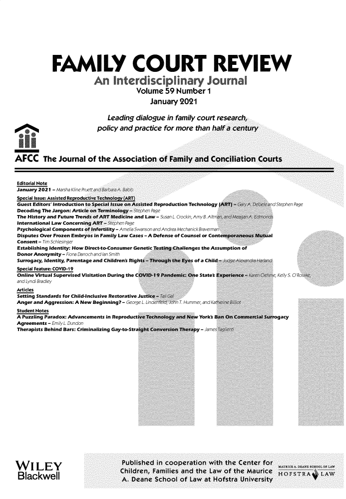 handle is hein.journals/fmlcr59 and id is 1 raw text is: FAMILY COURT REVIEW
An Interdisciplinary Journal
Volume 59 Number 1
January 2021
Leading dialogue in family court research,
policy and practice for more than half a century
AFCC The Journal of the Association of Family and Conciliation Courts

Editorial Note
January 2021 - Marsha Kline PL

Guest Editors' Introduction to Special Issue on Assisted
Decoding The Jargon: Article on Terminology - Stephen.
The History and Future ends of ART Medicine and La
International Law Concerning ART - Stephen Page
Psychological Components of Infertility - Amelia Swanson
Disputes Over Frozen Embryos in Family Law Cases -A
Consent - Tim Schlesinger
Establishing Identity: How Direct-to-Consumer Genetic
Donor Anonymity - Fiona Darroch and Ian Smith
Surrogacy, Identity, Parentage and Children's Rights -1
Special Feature: COVID-19
Online Virtual Supervised Visitation During the COVID
and Lyndi Bradley
Articles
Setting Standards for Child-Inclusive Restorative Justic
Anger and Aggression: A New Beginning? - George L. Lin
Student Notes
A Puzzling Paradox: Advancements in Reproductive Te
Agreements - Emily L. Dundon
Therapists Behind Bars: Criminalizing Gay-to-Straight
WILEY                               Publise
VVI kLEY                          Children,
Blackwell                         A    n,

Reproduction Technology I
Page
w - Susan L. Crockin, AmyB. AltM a
and Andrea MechanickBraverman
Defense of Counsel or Cons

of a Chil
me States

Hummer, and K

York's

- Jame

d Stephen Page

lenges the Assumption

Kelly S. OR

:gacy


