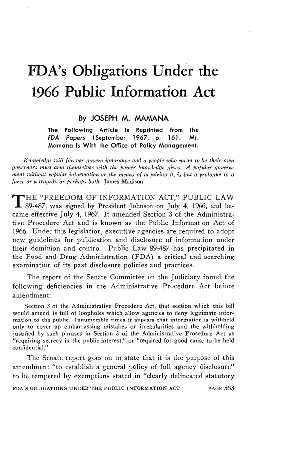 handle is hein.journals/foodlj22 and id is 589 raw text is: FDA's Obligations Under the
1966 Public Information Act
By JOSEPH M. MAMANA
The  Following  Article Is Reprinted  from  the
FDA   Papers  (September 1967, p. 16).      Mr.
Mamana Is With the Office of Policy Management.
Knowledge will forever govern ignorance and a people who mean to be their own
governors must arm themselves with the power knowledge gives. A popular govern-
ment without popular information or the means of acquiring it, is but a prologue to a
farce or a tragedy or perhaps both. James Madison
T HE FREEDOM OF INFORMATION ACT, PUBLIC LAW
89-487, was signed by President Johnson on July 4, 1966, and be-
came effective July 4, 1967. It amended Section 3 of the Administra-
tive Procedure Act and is known as the Public Information Act of
1966. Under this legislation, executive agencies are required to adopt
new guidelines for publication and disclosure of information under
their dominion and control. Public Law 89-487 has precipitated in
the Food and Drug Administration (FDA) a critical and searching
examination of its past disclosure policies and practices.
The report of the Senate Committee on the Judiciary found the
following deficiencies in the Administrative Procedure Act before
amendment:
Section 3 of the Administrative Procedure Act, that section which this bill
would amend, is full of loopholes which allow agencies to deny legitimate infor-
mation to the public. Innumerable times it appears that information is withheld
only to cover up embarrassing mistakes or irregularities and the withholding
justified by such phrases in Section 3 of the Administrative Procedure Act as
requiring secrecy in the public interest, or required for good cause to be held
confidential.
The Senate report goes on to state that it is the purpose of this
amendment to establish a general policy of full agency disclosure
to be tempered by exemptions stated in clearly delineated statutory

FDA'S OBLIGATIONS UNDER THE PUBLIC INFORMATION ACT

PAGE 563



