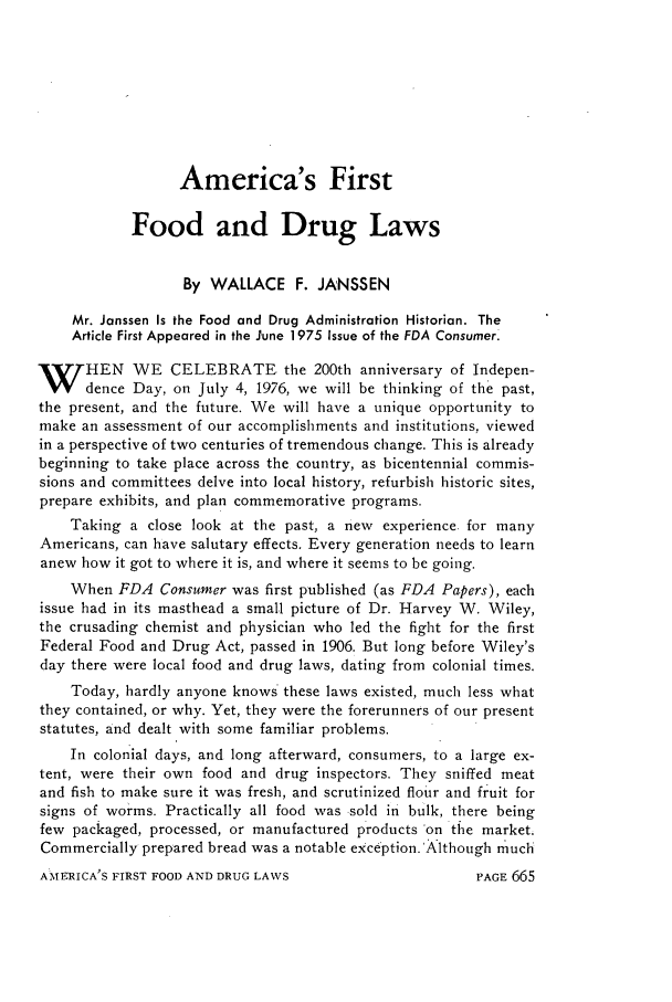 handle is hein.journals/foodlj30 and id is 693 raw text is: America's First
Food and Drug Laws
By WALLACE F. JANSSEN
Mr. Janssen Is the Food and Drug Administration Historian. The
Article First Appeared in the June 1975 Issue of the FDA Consumer.
W HEN WE CELEBRATE the 200th anniversary of Indepen-
dence Day, on July 4, 1976, we will be thinking of the past,
the present, and the future. We will have a unique opportunity to
make an assessment of our accomplishments and institutions, viewed
in a perspective of two centuries of tremendous change. This is already
beginning to take place across the country, as bicentennial commis-
sions and committees delve into local history, refurbish historic sites,
prepare exhibits, and plan commemorative programs.
Taking a close look at the past, a new experience, for many
Americans, can have salutary effects. Every generation needs to learn
anew how it got to where it is, and where it seems to be going.
When FDA Consumer was first published (as FDA Papers), each
issue had in its masthead a small picture of Dr. Harvey W. Wiley,
the crusading chemist and physician who led the fight for the first
Federal Food and Drug Act, passed in 1906. But long before Wiley's
day there were local food and drug laws, dating from colonial times.
Today, hardly anyone knows' these laws existed, much less what
they contained, or why. Yet, they were the forerunners of our present
statutes, and dealt with some familiar problems.
In colonial days, and long afterward, consumers, to a large ex-
tent, were their own food and drug inspectors. They sniffed meat
and fish to make sure it was fresh, and scrutinized flour and fruit for
signs of worms. Practically all food was sold in bulk, there being
few packaged, processed, or manufactured products 'on the market.
Commercially prepared bread was a notable exception.'Although much

AME RICA'S FIRST FOOD AND DRUG LAWS

PAGE 665


