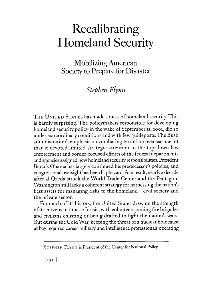 handle is hein.journals/fora90 and id is 536 raw text is: Recalibrating
Homeland Security
Mobilizing American
Society to Prepare for Disaster
Stephen Flynn
THE UNITED STATEs has made a mess of homeland security. This
is hardly surprising. The policymakers responsible for developing
homeland security policy in the wake of September 11, 2001, did so
under extraordinary conditions and with few guideposts. The Bush
administration's emphasis on combating terrorism overseas meant
that it devoted limited strategic attention to the top-down law
enforcement and border-focused efforts of the federal departments
and agencies assigned new homeland security responsibilities. President
Barack Obama has largely continued his predecessor's policies, and
congressional oversight has been haphazard. As a result, nearly a decade
after al Qaeda struck the World Trade Center and the Pentagon,
Washington still lacks a coherent strategy for harnessing the nation's
best assets for managing risks to the homeland-civil society and
the private sector.
For much of its history, the United States drew on the strength
of its citizens in times of crisis, with volunteers joining fire brigades
and civilians enlisting or being drafted to fight the nation's wars.
But during the Cold War, keeping the threat of a nuclear holocaust
at bay required career military and intelligence professionals operating

[130]

STEPH EN FLYNN is President of the Center for National Policy.


