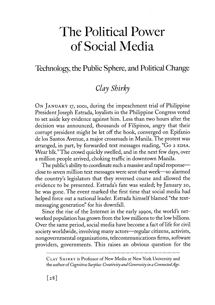 handle is hein.journals/fora90 and id is 34 raw text is: The Political Power
of Social Media
Technology, the Public Sphere, and Political Change
Clay Shirky
ON JANUARY 17, 2001, during the impeachment trial of Philippine
President Joseph Estrada, loyalists in the Philippine Congress voted
to set aside key evidence against him. Less than two hours after the
decision was announced, thousands of Filipinos, angry that their
corrupt president might be let off the hook, converged on Epifanio
de los Santos Avenue, a major crossroads in Manila. The protest was
arranged, in part, by forwarded text messages reading, GO 2 EDSA.
Wear blk. The crowd quickly swelled, and in the next few days, over
a million people arrived, choking traffic in downtown Manila.
The public's ability to coordinate such a massive and rapid response-
close to seven million text messages were sent that week-so alarmed
the country's legislators that they reversed course and allowed the
evidence to be presented. Estrada's fate was sealed; by January 20,
he was gone. The event marked the first time that social media had
helped force out a national leader. Estrada himself blamed the text-
messaging generation for his downfall.
Since the rise of the Internet in the early 199os, the world's net-
worked population has grown from the low millions to the low billions.
Over the same period, social media have become a fact of life for civil
society worldwide, involving many actors-regular citizens, activists,
nongovernmental organizations, telecommunications firms, software
providers, governments. This raises an obvious question for the
CLAY S HI R KY is Professor of New Media at New York University and
the author of Cognitive Surplus: Creativity and Generosity in a ConnectedAge.

[28]



