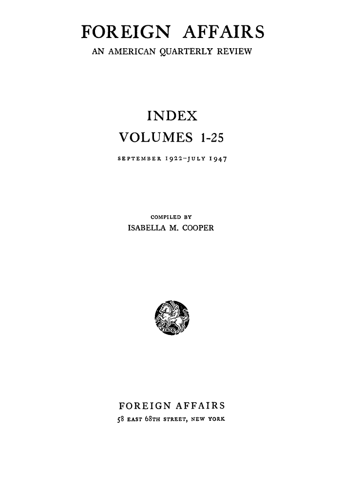 handle is hein.journals/fora999 and id is 1 raw text is: FOREIGN AFFAIRS
AN AMERICAN QUARTERLY REVIEW
INDEX
VOLUMES 1-25
SEPTEMBER 1922-JULY 1947
COMPILED BY
ISABELLA M. COOPER
FOREIGN AFFAIRS
58 EAST 68TH STREET, NEW YORK


