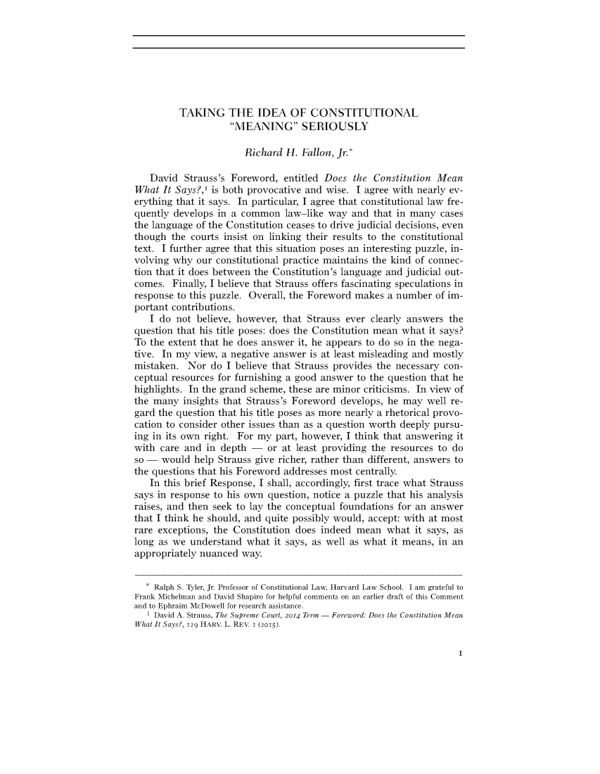 handle is hein.journals/forharoc129 and id is 1 raw text is: 








         TAKING THE IDEA OF CONSTITUTIONAL
                    MEANING SERIOUSLY

                       Richard  H. Fallon, Jr.*

   David  Strauss's Foreword,  entitled Does  the Constitution Mean
What  It Says?,' is both provocative and wise. I agree with nearly ev-
erything that it says. In particular, I agree that constitutional law fre-
quently develops in a common   law-like way  and  that in many  cases
the language of the Constitution ceases to drive judicial decisions, even
though  the courts insist on linking their results to the constitutional
text. I further agree that this situation poses an interesting puzzle, in-
volving why  our constitutional practice maintains the kind of connec-
tion that it does between the Constitution's language and judicial out-
comes.  Finally, I believe that Strauss offers fascinating speculations in
response to this puzzle. Overall, the Foreword makes a number  of im-
portant contributions.
   I do  not believe, however, that Strauss ever clearly answers  the
question that his title poses: does the Constitution mean what it says?
To the extent that he does answer it, he appears to do so in the nega-
tive. In my view, a negative answer  is at least misleading and mostly
mistaken.  Nor  do I believe that Strauss provides the necessary con-
ceptual resources for furnishing a good answer to the question that he
highlights. In the grand scheme, these are minor criticisms. In view of
the many  insights that Strauss's Foreword develops, he may  well re-
gard the question that his title poses as more nearly a rhetorical provo-
cation to consider other issues than as a question worth deeply pursu-
ing in its own right. For my part, however, I think that answering it
with care and  in depth -   or at least providing the resources to do
so -  would help Strauss give richer, rather than different, answers to
the questions that his Foreword addresses most centrally
   In this brief Response, I shall, accordingly, first trace what Strauss
says in response to his own question, notice a puzzle that his analysis
raises, and then seek to lay the conceptual foundations for an answer
that I think he should, and quite possibly would, accept: with at most
rare exceptions, the Constitution does indeed mean   what it says, as
long as we  understand what  it says, as well as what it means, in an
appropriately nuanced way.


  * Ralph S. Tyler, Jr. Professor of Constitutional Law, Harvard Law School. I am grateful to
Frank Michelman and David Shapiro for helpful comments on an earlier draft of this Comment
and to Ephraim McDowell for research assistance.
   1 David A. Strauss, The Supreme Court, 2014 Term - Foreword: Does the Constitution Mean
What It Says?, 129 HARV. L. REV. I (2015).


I


