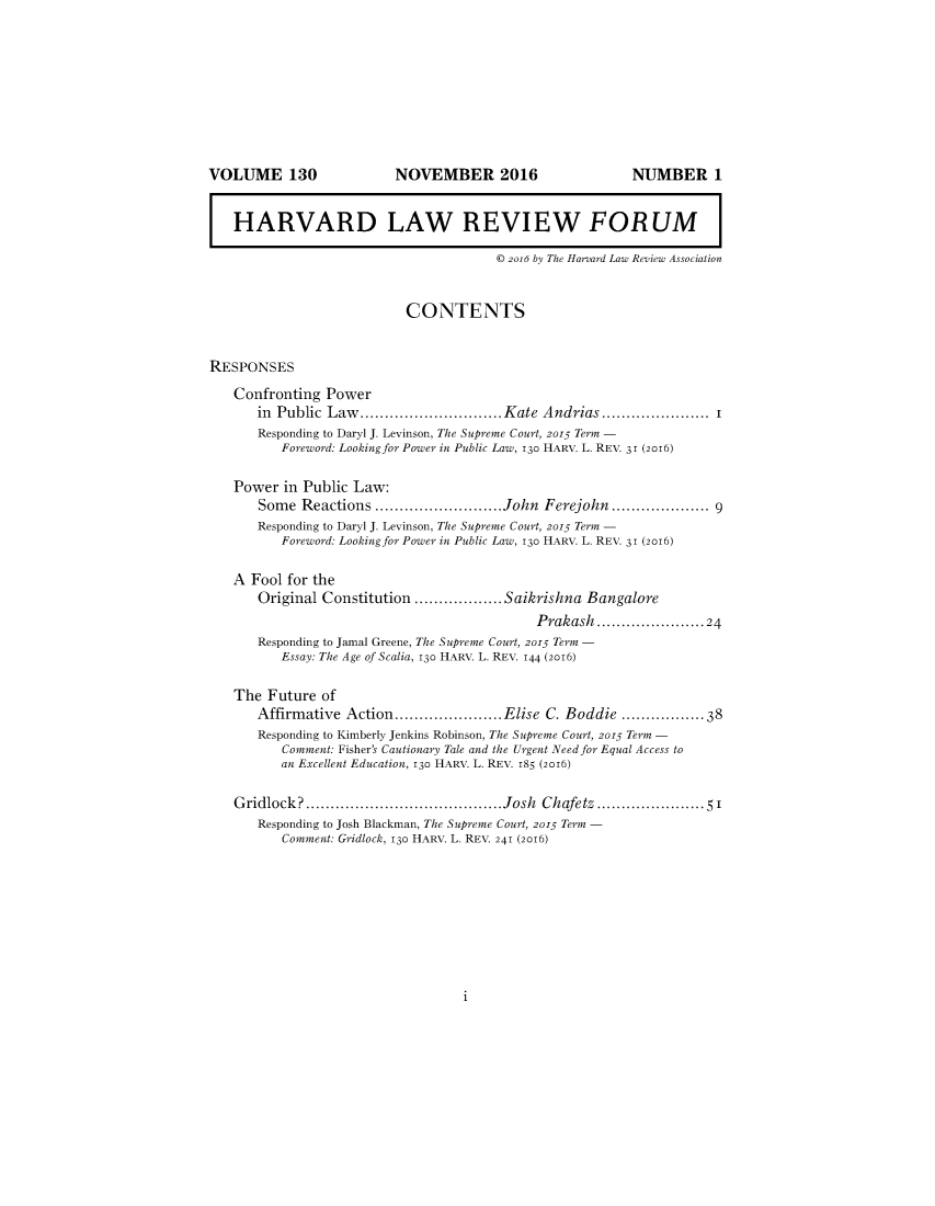 handle is hein.journals/forharoc130 and id is 1 raw text is: 











   HARVARD LAW REVIEW FORUM

                                       © 2o16 by The Harvard Law Review Association


                           CONTENTS


RESPONSES
   Confronting  Power
       in Public Law......        .  ...........Kate Andrias ................ I
       Responding to Daryl J. Levinson, The Supreme Court, 2015 Term -
          Foreword: Looking for Power in Public Law, 130 HARV. L. REV. 31 (2016)

   Power  in Public Law:
       Some  Reactions .......           ........John Ferejohn................. 9
       Responding to Daryl J. Levinson, The Supreme Court, 2015 Term -
          Foreword: Looking for Power in Public Law, 130 HARV. L. REV. 31 (2016)

   A  Fool for the
       Original Constitution       ..........Saikrishna Bangalore
                                             Prakash..................24
       Responding to Jamal Greene, The Supreme Court, 2015 Term -
          Essay: The Age of Scalia, 130 HARV. L. REV. 144 (2016)

   The  Future of
       Affirmative Action.......        .....Elise C. Boddie ..............38
       Responding to Kimberly Jenkins Robinson, The Supreme Court, 2015 Term -
          Comment: Fisher's Cautionary Tale and the Urgent Need for Equal Access to
          an Excellent Education, 130 HARV. L. REV. 185 (2016)

   Gridlock?             .................Josh Chafetz ...    ......... 5'
       Responding to Josh Blackman, The Supreme Court, 2015 Term -
          Comment: Gridlock, 130 HARV. L. REV. 241 (2016)


1


VOLUME 130


NOVEMBER 2016


NUMBER 1


