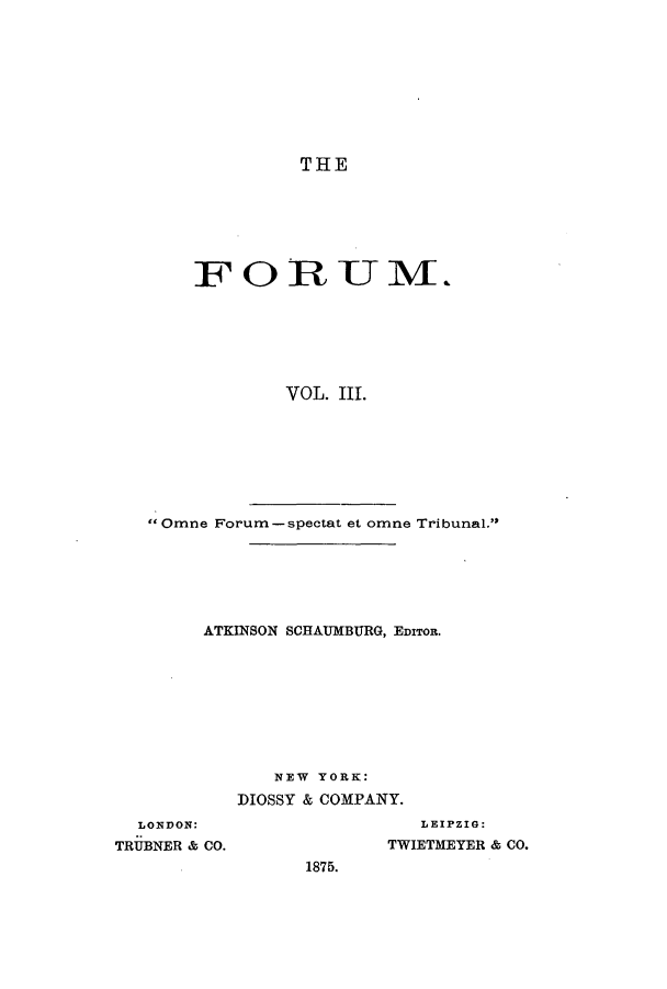 handle is hein.journals/forum3 and id is 1 raw text is: THE

FORU M.
VOL. III.

Omne Forum-spectat et omne Tribunal.
ATKINSON SCHAUMBURG, EDITOR.
NEW YORK:
DIOSSY & COMPANY.

LONDON:
TRUBNER & CO.

LEIPZIG:
TWIETMEYER & CO.

1875.


