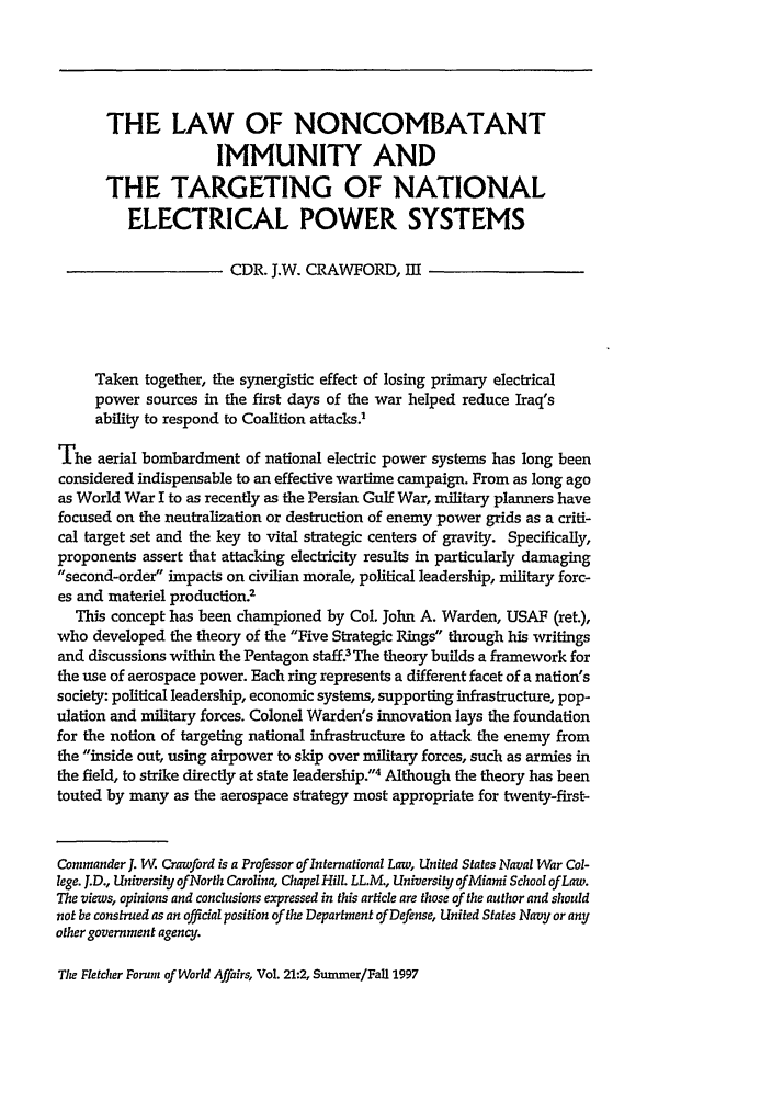 handle is hein.journals/forwa21 and id is 359 raw text is: THE LAW OF NONCOMBATANT
IMMUNITY AND
THE TARGETING OF NATIONAL
ELECTRICAL POWER SYSTEMS
CDR. J.W. CRAWFORD, Ell
Taken together, the synergistic effect of losing primary electrical
power sources in the first days of the war helped reduce Iraq's
ability to respond to Coalition attacks.'
The aerial bombardment of national electric power systems has long been
considered indispensable to an effective wartime campaign. From as long ago
as World War I to as recently as the Persian Gulf War, military planners have
focused on the neutralization or destruction of enemy power grids as a criti-
cal target set and the key to vital strategic centers of gravity. Specifically,
proponents assert that attacking electricity results in particularly damaging
second-order impacts on civilian morale, political leadership, military forc-
es and materiel production.2
This concept has been championed by Col. John A. Warden, USAF (ret.),
who developed the theory of the Five Strategic Rings through his writings
and discussions within the Pentagon staff? The theory builds a framework for
the use of aerospace power. Each ring represents a different facet of a nation's
society: political leadership, economic systems, supporting infrastructure, pop-
ulation and military forces. Colonel Warden's innovation lays the foundation
for the notion of targeting national infrastructure to attack the enemy from
the inside out, using airpower to skip over military forces, such as armies in
the field, to strike directly at state leadership.4 Although the theory has been
touted by many as the aerospace strategy most appropriate for twenty-first-
Commander J. W. Crawford is a Professor of International Law, United States Naval War Col-
lege. J.D., University ofNorth Carolina, Chapel Hill. LL.M., University of Miami School of Law.
The views, opinions and conclusions expressed in this article are those of the author and should
not be construed as an official position of the Department of Defense, United States Navy or any
other government agency.

The Fletcher Forum of World Affairs, Vol. 21:2, Summer/Fall 1997


