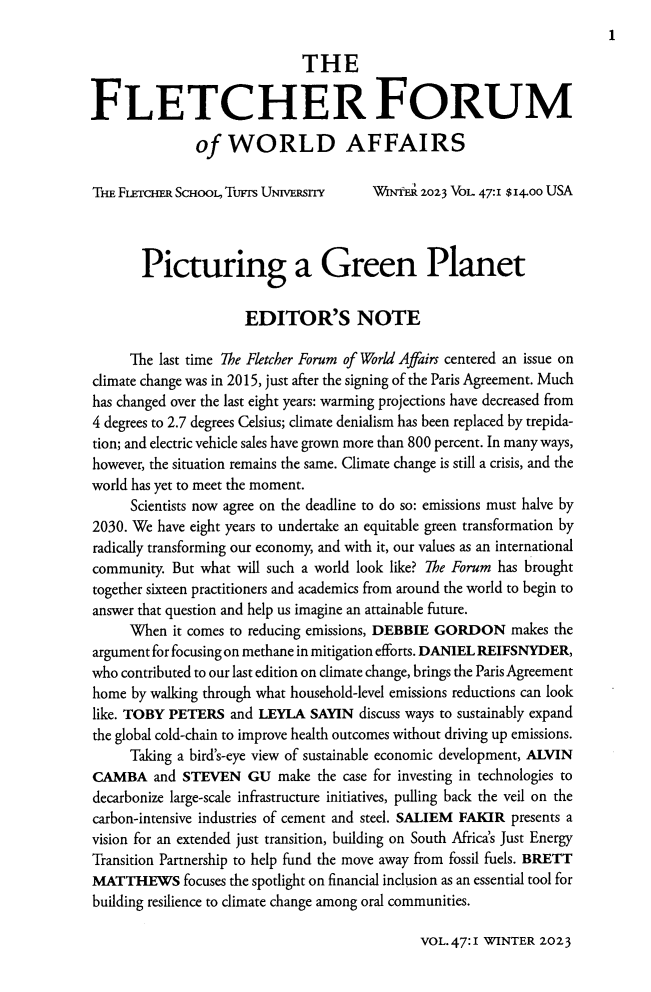 handle is hein.journals/forwa47 and id is 1 raw text is: 
1


                             THE

FLETCHERFORUM

              of   WORLD AFFAIRS

THE FucER   ScHooL, Turs UNVERSrny     WNER  2023 VoL 47:1 $ 4.oo USA



       Picturing a Green Planet


                     EDITOR'S NOTE

     The last time The Fletcher Forum of World Afairs centered an issue on
climate change was in 2015, just after the signing of the Paris Agreement. Much
has changed over the last eight years: warming projections have decreased from
4 degrees to 2.7 degrees Celsius; climate denialism has been replaced by trepida-
tion; and electric vehicle sales have grown more than 800 percent. In many ways,
however, the situation remains the same. Climate change is still a crisis, and the
world has yet to meet the moment.
     Scientists now agree on the deadline to do so: emissions must halve by
2030. We have eight years to undertake an equitable green transformation by
radically transforming our economy, and with it, our values as an international
community. But what will such a world look like? The Forum has brought
together sixteen practitioners and academics from around the world to begin to
answer that question and help us imagine an attainable future.
     When  it comes to reducing emissions, DEBBIE GORDON  makes the
argument for focusing on methane in mitigation efforts. DANIEL REIFSNYDER,
who contributed to our last edition on climate change, brings the Paris Agreement
home  by walking through what household-level emissions reductions can look
like. TOBY PETERS  and LEYLA  SAYIN  discuss ways to sustainably expand
the global cold-chain to improve health outcomes without driving up emissions.
     Taking a bird's-eye view of sustainable economic development, ALVIN
CAMBA and STEVEN GU make the case for investing in   technologies to
decarbonize large-scale infrastructure initiatives, pulling back the veil on the
carbon-intensive industries of cement and steel. SALIEM FAKIR presents a
vision for an extended just transition, building on South Africa's Just Energy
Transition Partnership to help fund the move away from fossil fuels. BRETT
MATTHEWS focuses   the spotlight on financial inclusion as an essential tool for
building resilience to climate change among oral communities.


VOL.47:I WINTER 2023


