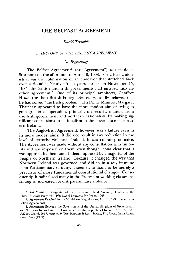 handle is hein.journals/frdint22 and id is 1169 raw text is: THE BELFAST AGREEMENT
David Trimble*
I. HISTORY OF THE BELFAST AGREEMENT
A. Beginnings
The Belfast Agreement' (or Agreement) was made at
Stormont on the afternoon of April 10, 1998. For Ulster Union-
ists it was the culmination of an endeavor that stretched back
over a decade. Nearly fifteen years earlier on November 15,
1985, the British and Irish governments had entered into an-
other agreement.2 One of its principal architects, Geoffrey
Howe, the then British Foriegn Secretary, fondly believed that
he had solved the Irish problem. His Prime Minister, Margaret
Thatcher, appeared to have the more modest aim of trying to
gain greater co-operation, primarily on security matters, from
the Irish government and northern nationalists, by making sig-
nificant concessions to nationalism in the governance of North-
ern Ireland.
The Anglo-Irish Agreement, however, was a failure even in
its more modest aims. It did not result in any reduction in the
level of terrorist violence. Indeed, it was counterproductive.
The Agreement was made without any consultation with union-
ists and was imposed on them, even though it was clear that it
was opposed by them and, indeed, opposed by a majority of the
people of Northern Ireland. Because it changed the way that
Northern Ireland was governed and did so in a way immune
from Parliamentary scrutiny, it seemed to many to be merely a
precursor of more fundamental constitutional changes. Conse-
quently, it radicalized many in the Protestant working classes, re-
sulting in increased loyalist paramilitary violence.
* First Minister [Designate] of the Northern Ireland Assembly; Leader of the
Ulster Unionist Party (UUP); Nobel Laureate for Peace, 1998.
1. Agreement Reached in the Multi-Party Negotiations, Apr. 10, 1998 [hereinafter
Belfast Agreement].
2. Agreement Between the Government of the United Kingdom of Great Britain
and Northern Ireland and the Government of the Republic of Ireland, Nov. 15, 1985,
U.K.-Ir., Cmnd. 9657, reprinted in TOM HADDEN & KEVIN BOYLE, THE ANGLO-IRISH AGREE-
MENT 15-48 (1989).

1145


