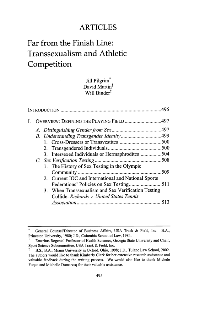 handle is hein.journals/frdipm13 and id is 505 raw text is: ARTICLES
Far from the Finish Line:
Transsexualism and Athletic
Competition
Jill Pilgrim*
David Martint
Will Binderl
IN TRODUCTION    ............................................................................. 496
I.  OVERVIEW: DEFINING THE PLAYING FIELD ............................ 497
A. Distinguishing Gender from Sex ...................................... 497
B. Understanding Transgender Identity ............................... 499
1. Cross-Dressers or Transvestites ................................. 500
2. Transgendered Individuals ......................................... 500
3. Intersexed Individuals or Hermaphrodites ................. 504
C. Sex Verification Testing ................................................... 508
1. The History of Sex Testing in the Olympic
C om m unity  ................................................................ 509
2. Current IOC and International and National Sports
Federations' Policies on Sex Testing ......................... 511
3. When Transsexualism and Sex Verification Testing
Collide: Richards v. United States Tennis
A ssociation  ................................................................. 513
General Counsel/Director of Business Affairs, USA Track & Field, Inc. B.A.,
Princeton University, 1980; J.D., Columbia School of Law, 1984.
t   Emeritus Regents' Professor of Health Sciences, Georgia State University and Chair,
Sport Science Subcommittee, USA Track & Field, Inc.
B.S., B.A., Miami University in Oxford, Ohio, 1998; J.D., Tulane Law School, 2002.
The authors would like to thank Kimberly Clark for her extensive research assistance and
valuable feedback during the writing process. We would also like to thank Michele
Fuqua and Michelle Dumaresq for their valuable assistance.


