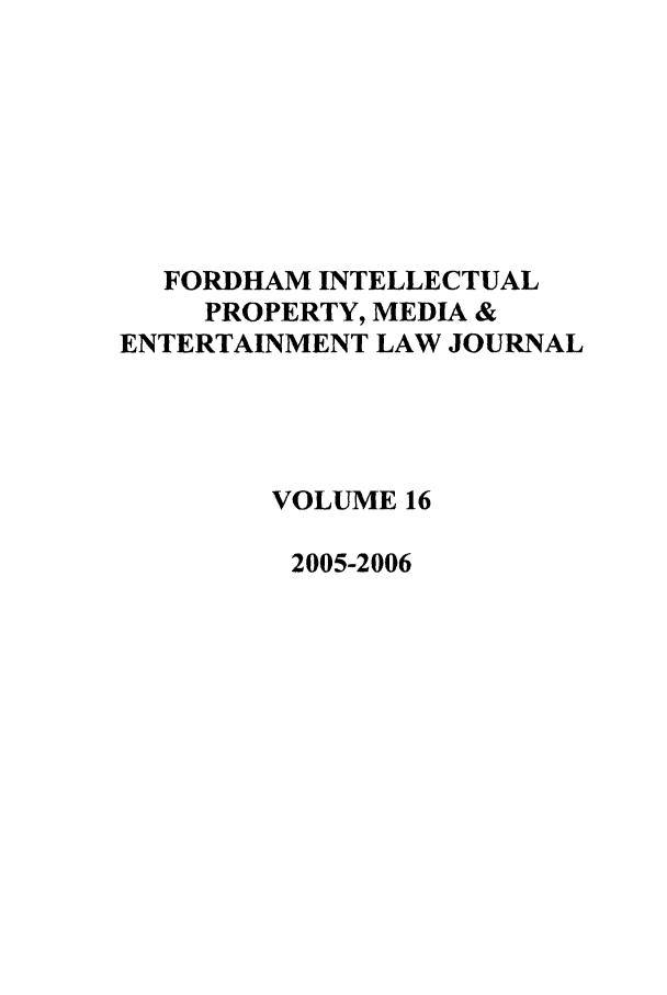 handle is hein.journals/frdipm16 and id is 1 raw text is: FORDHAM INTELLECTUAL
PROPERTY, MEDIA &
ENTERTAINMENT LAW JOURNAL
VOLUME 16
2005-2006


