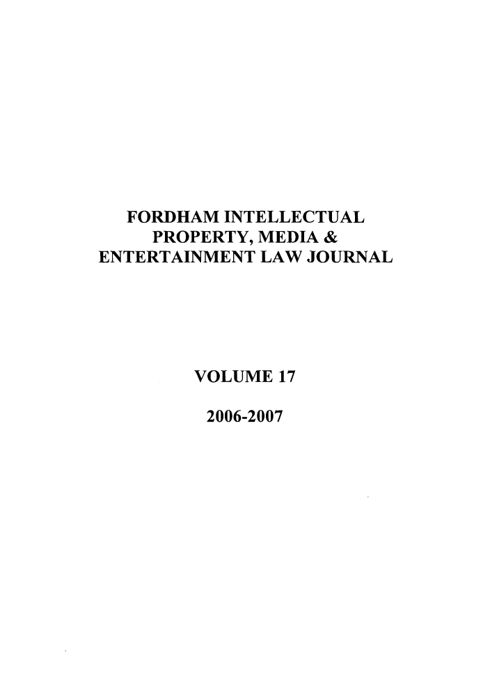 handle is hein.journals/frdipm17 and id is 1 raw text is: FORDHAM INTELLECTUAL
PROPERTY, MEDIA &
ENTERTAINMENT LAW JOURNAL
VOLUME 17
2006-2007



