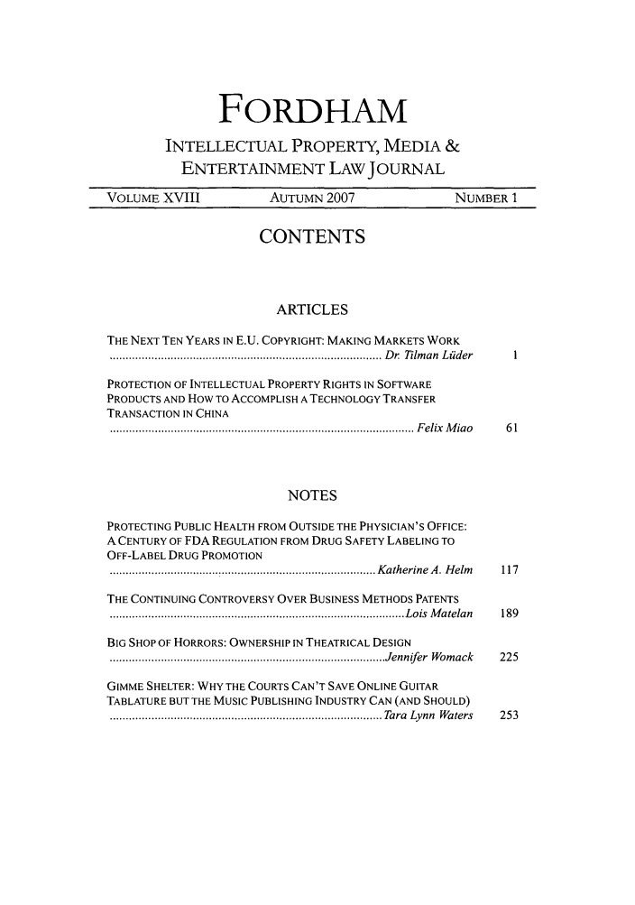handle is hein.journals/frdipm18 and id is 1 raw text is: FORDHAM
INTELLECTUAL PROPERTY, MEDIA &
ENTERTAINMENT LAW JOURNAL
VOLUME XVIII              AUTUMN 2007                  NUMBER 1
CONTENTS
ARTICLES
THE NEXT TEN YEARS IN E.U. COPYRIGHT: MAKING MARKETS WORK
..................................................................................... D r.  Tilm an  L iider  I
PROTECTION OF INTELLECTUAL PROPERTY RIGHTS IN SOFTWARE
PRODUCTS AND HOW TO ACCOMPLISH A TECHNOLOGY TRANSFER
TRANSACTION IN CHINA
............................................................................................... F elix  M ia o  6 1
NOTES
PROTECTING PUBLIC HEALTH FROM OUTSIDE THE PHYSICIAN'S OFFICE:
A CENTURY OF FDA REGULATION FROM DRUG SAFETY LABELING TO
OFF-LABEL DRUG PROMOTION
................................................................................... K atherine  A . H elm   117
THE CONTINUING CONTROVERSY OVER BUSINESS METHODS PATENTS
............................................................................................ L ois  M atelan  189
BIG SHOP OF HORRORS: OWNERSHIP IN THEATRICAL DESIGN
..................................................................................... Jennifer  W om ack  225
GIMME SHELTER: WHY THE COURTS CAN'T SAVE ONLINE GUITAR
TABLATURE BUT THE MUSIC PUBLISHING INDUSTRY CAN (AND SHOULD)
..................................................................................... Tara  Lynn  W aters  253


