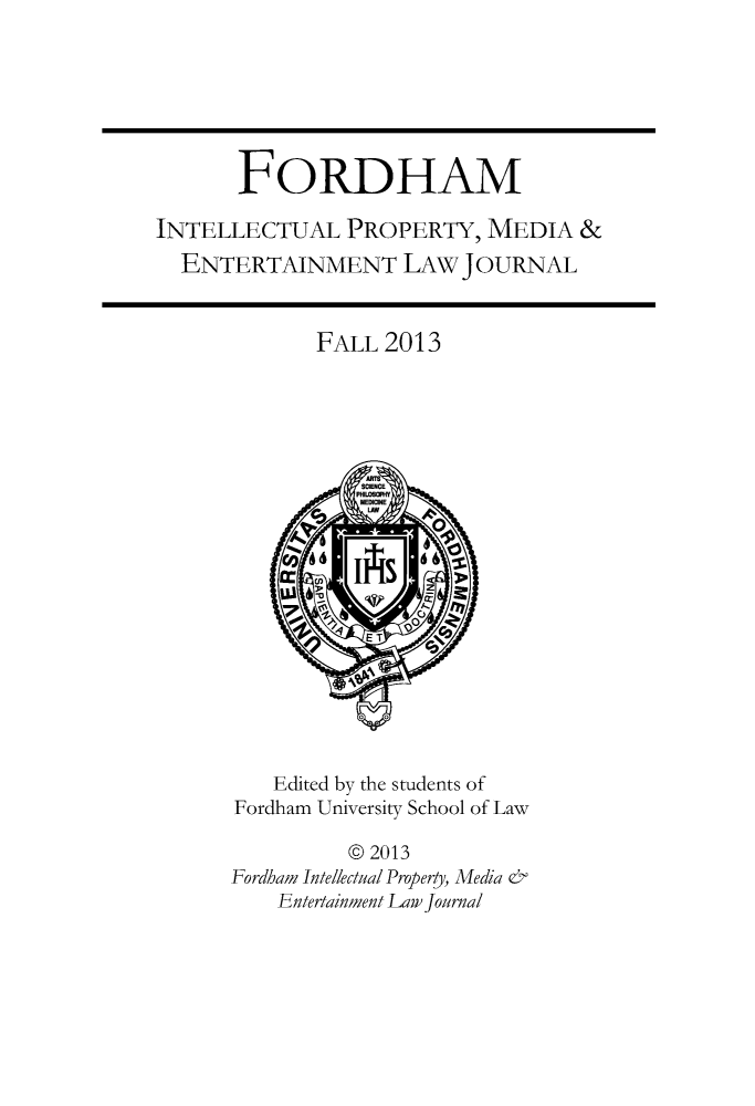 handle is hein.journals/frdipm24 and id is 1 raw text is: FORDHAM
INTELLECTUAL PROPERTY, MEDIA &
ENTERTAINMENT LAW JOURNAL

FALL 2013

Edited by the students of
Fordham University School of Law
@ 2013
Fordham Intellectual Property, Media '
Entertainment Law journal


