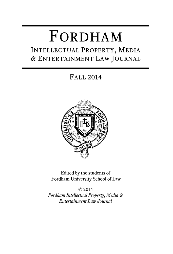 handle is hein.journals/frdipm25 and id is 1 raw text is: 



      FORDHAM
INTELLECTUAL PROPERTY, MEDIA
& ENTERTAINMENT LAW JOURNAL


FALL 2014


    Edited by the students of
 Fordham University School of Law
          © 2014
Fordham Intellectual Property, Media &
   Entertainment Law Journal


