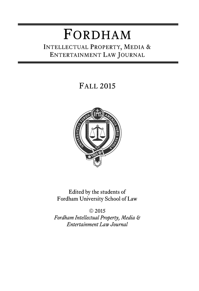 handle is hein.journals/frdipm26 and id is 1 raw text is: 




      FORDHAM
INTELLECTUAL PROPERTY, MEDIA &
  ENTERTAINMENT LAW JOURNAL


FALL 2015


     Edited by the students of
 Fordham University School of Law

           © 2015
Fordham Intellectual Property, Media &
    Entertainment Law Journal


