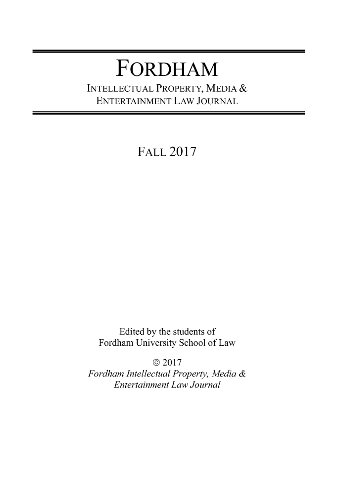 handle is hein.journals/frdipm28 and id is 1 raw text is: 





      FORDHAM
INTELLECTUAL PROPERTY, MEDIA &
  ENTERTAINMENT LAW JOURNAL


         FALL 2017
















      Edited by the students of
  Fordharn University School of Law

            © 2017
Fordham Intellectual Property, Media &
     Entertainment Law Journal


