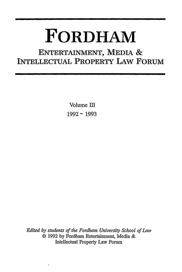 handle is hein.journals/frdipm3 and id is 1 raw text is: FORDHAM
ENTERTAINMENT, MEDIA &
INTELLECTUAL PROPERTY LAw FORUM

Volume III
1992- 1993
Edited by students of the Fordham University School of Law
© 1992 by Fordham Entertainment, Media &
Intellectual Property Law Forum


